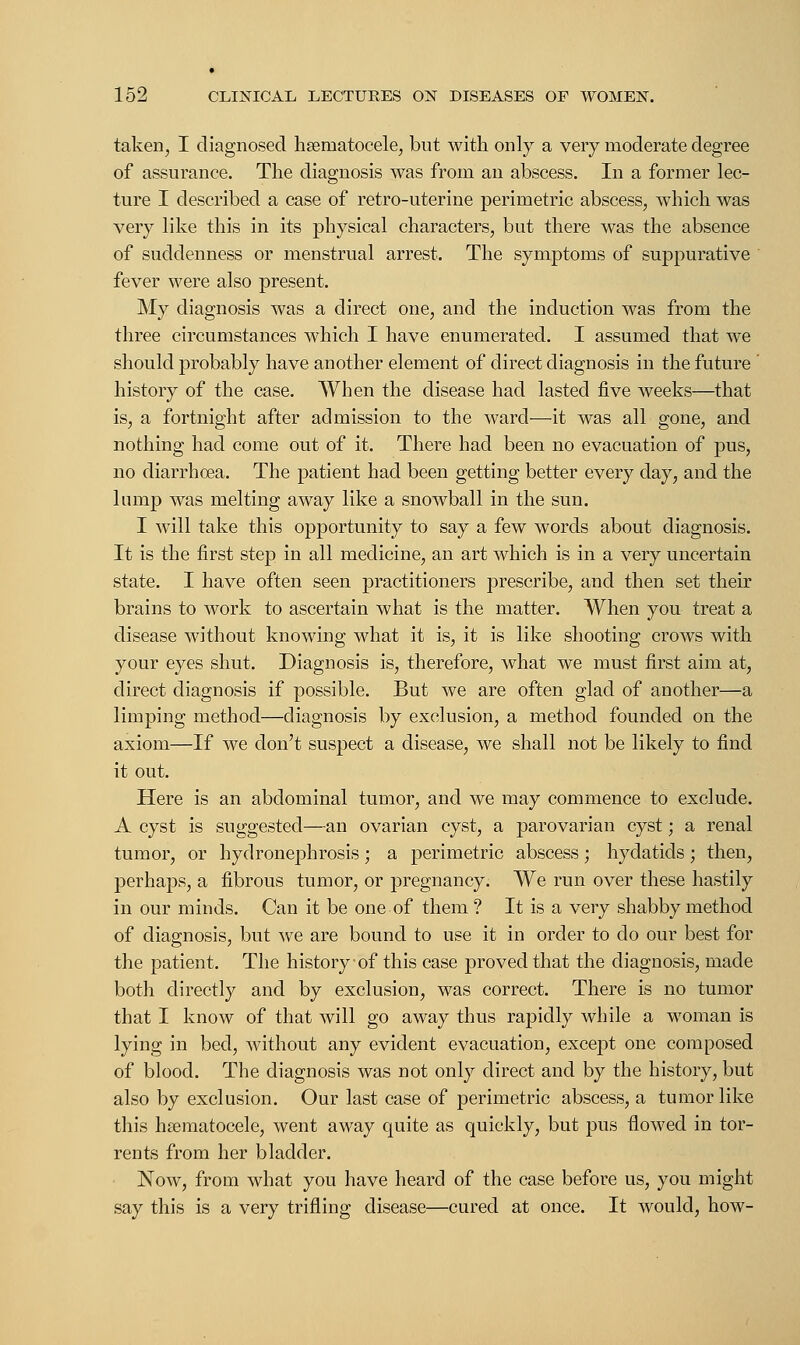 taken, I diagnosed hematocele, but with only a very moderate degree of assurance. The diagnosis was from an abscess. In a former lec- ture I described a case of retro-uterine perimetric abscess, which was very like this in its physical characters, but there was the absence of suddenness or menstrual arrest. The symptoms of suppurative fever were also present. My diagnosis was a direct one, and the induction was from the three circumstances which I have enumerated. I assumed that we should probably have another element of direct diagnosis in the future ' history of the case. When the disease had lasted five weeks—that is, a fortnight after admission to the ward—it was all gone, and nothing had come out of it. There had been no evacuation of pus, no diarrhoea. The patient had been getting better every day, and the lump was melting away like a snowball in the sun. I will take this opportunity to say a few words about diagnosis. It is the first step in all medicine, an art which is in a very uncertain state. I have often seen practitioners prescribe, and then set their brains to work to ascertain what is the matter. When you treat a disease without knowing what it is, it is like shooting crows with your eyes shut. Diagnosis is, therefore, what we must first aim at, direct diagnosis if possible. But we are often glad of another—a limping method—diagnosis by exclusion, a method founded on the axiom—If we don't suspect a disease, we shall not be likely to find it out. Here is an abdominal tumor, and we may commence to exclude. A cyst is suggested—an ovarian cyst, a parovarian cyst; a renal tumor, or hydronephrosis; a perimetric abscess; hydatids; then, perhaps, a fibrous tumor, or pregnancy. We run over these hastily in our minds. Can it be one of them ? It is a very shabby method of diagnosis, but we are bound to use it in order to do our best for the patient. The history of this case proved that the diagnosis, made both directly and by exclusion, was correct. There is no tumor that I know of that will go away thus rapidly while a woman is lying in bed, without any evident evacuation, except one composed of blood. The diagnosis was not only direct and by the history, but also by exclusion. Our last case of perimetric abscess, a tumor like this hematocele, went away quite as quickly, but pus flowed in tor- rents from her bladder. Now, from what you have heard of the case before us, you might say this is a very trifling disease—cured at once. It would, how-