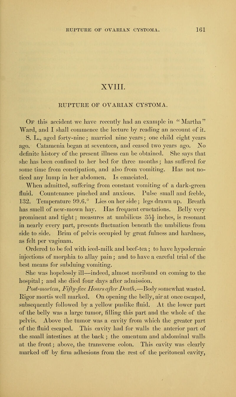 XVIII. KUPTUKE OF OVABIAN CYSTOMA. Or this accident we have recently had an example in  Martha  Ward, and I shall commence the lecture by reading an account of it. S. L., aged forty-nine; married nine years; one child eight years ago. Catamenia began at seventeen, and ceased two years ago. No definite history of the present illness can be obtained. She says that she has been confined to her bed for three months; has suffered for some time from constipation, and also from vomiting. Has not no- ticed any lump in her abdomen. Is emaciated. When admitted, suffering from constant vomiting of a dark-green fluid. Countenance pinched and anxious. Pulse small and feeble, 132. Temperature 99.6.° Lies on her side; legs drawn up. Breath has smell of new-mown hay. Has frequent eructations. Belly very prominent and tight; measures at umbilicus 35J inches, is resonant in nearly every part, presents fluctuation beneath the umbilicus from side to side. Brim of pelvis occupied by great fulness and hardness, as felt per vagi nam. Ordered to be fed with iced-milk and beef-tea ; to have hypodermic injections of morphia to allay pain; and to have a careful trial of the best means for subduing; vomiting;. She was hopelessly ill—indeed, almost moribund on coming to the hospital; and she died four days after admission. Post-mortem, Fifty-five Hours after Death.—Body somewhat wasted. Rigor mortis well marked. On opening the belly, air at once escaped, subsequently followed by a yellow puslike fluid. At the lower part of the belly was a large tumor, filling this part and the whole of the pelvis. Above the tumor was a cavity from which the greater part of the fluid escaped. This cavity had for walls the anterior part of the small intestines at the back ; the omentum and abdominal walls at the front; above, the transverse colon. This cavity was clearly marked off by firm adhesions from the rest of the peritoneal cavity,