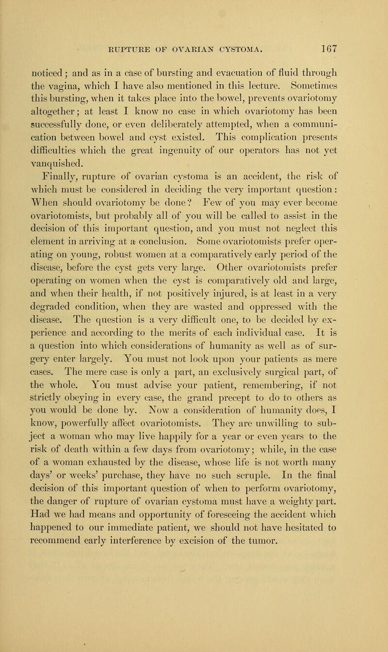 noticed; and as in a case of bursting and evacuation of fluid through the vagina, which I have also mentioned in this lecture. Sometimes this bursting, when it takes place into the bowel, prevents ovariotomy altogether; at least I know no case in which ovariotomy has been successfully done, or even deliberately attempted, when a communi- cation between bowel and cyst existed. This complication presents difficulties which the great ingenuity of our operators has not yet vanquished. Finally, rupture of ovarian cystoma is an accident, the risk of which must be considered in deciding the very important question: When should ovariotomy be done? Few of you may ever become ovariotomists, but probably all of you will be called to assist in the decision of this important question, and you must not neglect this element in arriving at a conclusion. Some ovariotomists prefer oper- ating on young, robust women at a comparatively early period of the disease, before the cyst gets very large. Other ovariotomists prefer operating on women when the cyst is comparatively old and large, and when their health, if not positively injured, is at least in a very degraded condition, when they are wasted and oppressed with the disease. The question is a very difficult one, to be decided by ex- perience and according to the merits of each individual case. It is a question into which considerations of humanity as well as of sur- gery enter largely. You must not look upon your patients as mere cases. The mere case is only a part, an exclusively surgical part, of the whole. You must advise your patient, remembering, if not strictly obeying in every case, the grand precept to do to others as you would be done by. Now a consideration of humanity do^s, I know, powerfully affect ovariotomists. They are unwilling to sub- ject a woman who may live happily for a year or even years to the risk of death within a few days from ovariotomy; while, in the case of a woman exhausted by the disease, whose life is not worth many days' or weeks' purchase, they have no such scruple. In the final decision of this important question of when to perform ovariotomy, the danger of rupture of ovarian cystoma must have a weighty part. Had we had means and opportunity of foreseeing the accident which happened to our immediate patient, we should not have hesitated to recommend early interference by excision of the tumor.