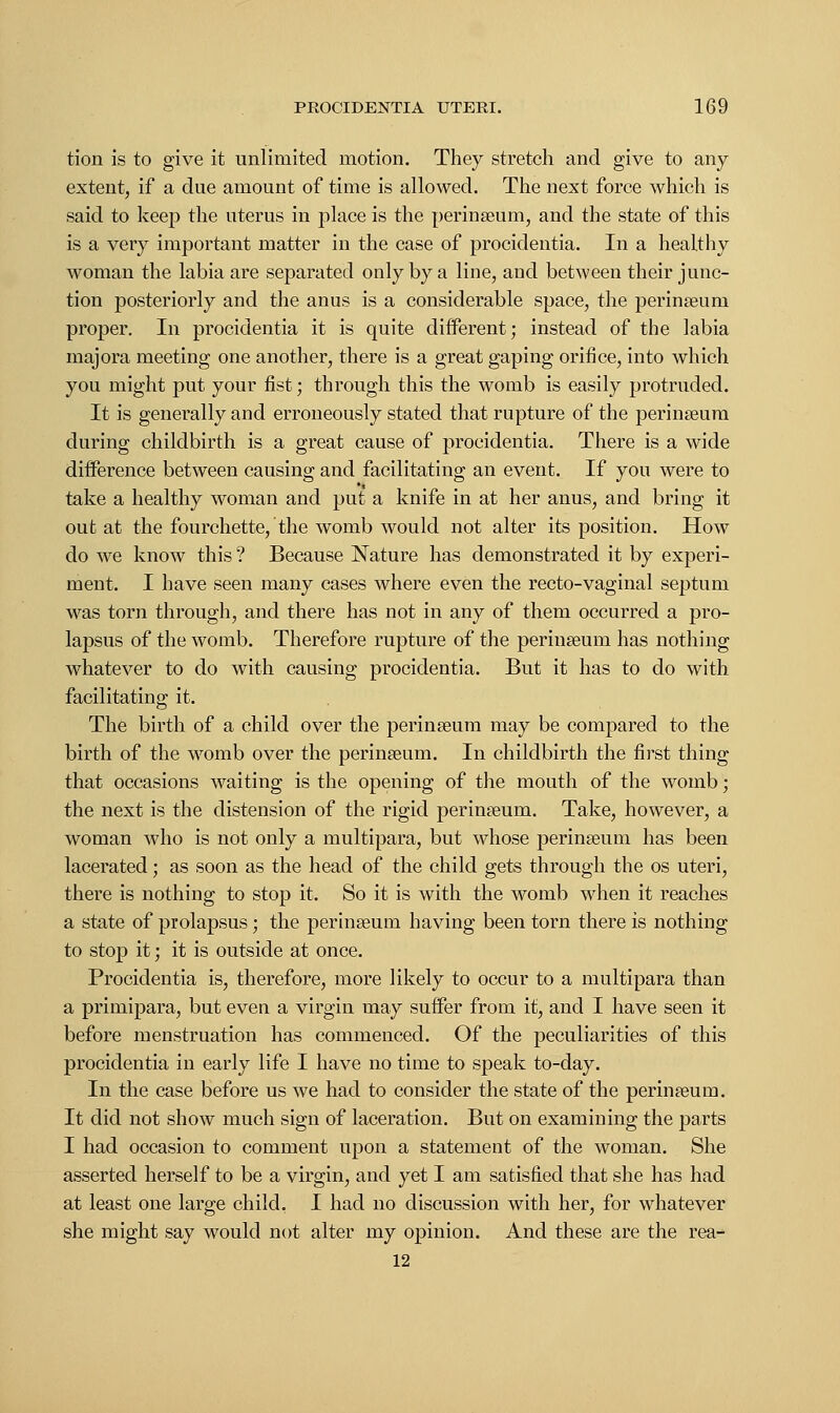 tion is to give it unlimited motion. They stretch and give to any extent, if a due amount of time is allowed. The next force which is said to keep the uterus in place is the perinseum, and the state of this is a very important matter in the case of procidentia. In a healthy woman the labia are separated only by a line, and between their junc- tion posteriorly and the anus is a considerable space, the perinseum proper. In procidentia it is quite different; instead of the labia majora meeting one another, there is a great gaping orifice, into which you might put your fist; through this the womb is easily protruded. It is generally and erroneously stated that rupture of the perinseum during childbirth is a great cause of procidentia. There is a wide difference between causing and facilitating an event. If you were to take a healthy woman and put a knife in at her anus, and bring it out at the fourchette, the womb would not alter its position. How do we know this ? Because Nature has demonstrated it by experi- ment. I have seen many cases where even the recto-vaginal septum was torn through, and there has not in any of them occurred a pro- lapsus of the womb. Therefore rupture of the perinseum has nothing whatever to do with causing procidentia. But it has to do with facilitating it. The birth of a child over the perinseum may be compared to the birth of the womb over the perinseum. In childbirth the first thing that occasions waiting is the opening of the mouth of the womb; the next is the distension of the rigid perinseum. Take, however, a woman who is not only a multipara, but whose perinseum has been lacerated; as soon as the head of the child gets through the os uteri, there is nothing to stop it. So it is with the womb when it reaches a state of prolapsus; the perinseum having been torn there is nothing to stop it; it is outside at once. Procidentia is, therefore, more likely to occur to a multipara than a primipara, but even a virgin may suffer from it, and I have seen it before menstruation has commenced. Of the peculiarities of this procidentia in early life I have no time to speak to-day. In the case before us we had to consider the state of the perinseum. It did not show much sign of laceration. But on examining the parts I had occasion to comment upon a statement of the woman. She asserted herself to be a virgin, and yet I am satisfied that she has had at least one large child, I had no discussion with her, for whatever she might say would not alter my opinion. And these are the rea- 12