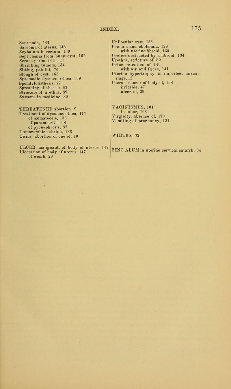 Sapreeiuia, 144 Sarcoma of uterus, 146 Scybaluiu in rectum, 139 Septicemia from burst cyst, 162 Serous perimetritis, 54 Shrinking tumors, 134 Sitting, painful, 70 Slough of cyst, 163 Spasmodic dysmenorrhoea, 109 Spondylolisthesis, 77 Spreading of abscess, 62 Stricture of urethra, 89 Systems in medicine, 30 THREATENED abortion, 9 Treatment of dysmenorrhoea, 117 of baematocele, 153 of parametritis, 68 of pyonephrosis, 87 Tumors which shrink, 133 Twins, abortion of one of, 10 ULCER, malignant, of body of uterus, 147 Ulceration of body of uterus, 147 of womb, 29 Unilocular cyst, 156 Uraemia and cholsemia, 128 with uterine fibroid, 135 Ureters obstructed by a fibroid, 134 Urethra, stricture of, 89 Urine, retention of, 140 with air and faeces, 141 Uterine hypertrophy in imperfect miscar- riage, 12 Uterus, cancer of body of, 138 irritable, 47 ulcer of, 29 VAGINISMUS, 101 in labor, 103 Virginity, absence of, 170 Vomiting of pregnancy, 121 WHITES, 32 ZINC ALUM in uterine cervical catarrh, 34