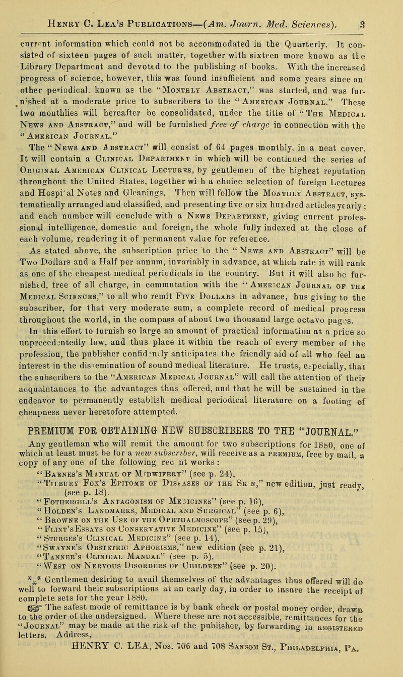 currpnt information which could not be accommodated in the Quarterly. It con- sisted of sixteen pages of such matter, together with sixteen more known as tie Library Department and devottd to the publishing of books. With the increased progress of science, however, this was found insufficient and some years since an- other periodical, known as the Monthly Abstract, was started, and was fur- #n;shed at a moderate price to subscribers to the American Journal. These two monthlies will hereafter be consolidated, under the title of The Medical News and Abstract, and will be furnished free of charge in connection with the American Journal. The  News and Abstract will consist of 64 pages monthly, in a neat cover. It will contain a Clinical Departme>.t in which will be continued the series of Original American Oltnical Lectures, by gentlemen of the highest reputation throughout the United States, together wi h a choice selection of foreign Lectures and Hospi'al Notes and Gleanings. Then will follow the Monthly Abstract, sys- tematically arranged and classified, and presenting five or six hurdred articles yearly; and each number will conclude with a News Department, giving current profes- sional intelligence, domestic and foreign, the whole fully indexed at the close of each volume, rendering it of permanent value for refeiecce. As stated above, the subscription price to the  News and Abstract will be Two Dollars and a Half per annum, invariably in advance, at which rate it will rank as one of the cheapest medical periodicals in the country. But it will also be fur- nished, free of all charge, in commutation with the American Journal of this Medical Sciences, to all who remit Five Dollars in advance, hus giving to the subscriber, for that very moderate sum, a complete record of medical progress throughout the world, in the compass of about two thousand large octavo pages. In this effort to lurnish so large an amount of practical information at a price so unprecedentedly low, and thus place it within the reach of every member of the profession, the publisher confidently anticipates the friendly aid of all who feel an interest in the dissemination of sound medical literature. He trusts, especially, thao the subscribers to the American Medical Journal will call the attention of their acquaintances to the advantages thus offered, and that he will be sustained in the endeavor to permanently establish medical periodical literature on a footing of cheapness never heretofore attempted. PREMIUM I0K OBTAINING NEW SUBSCRIBERS TO THE JOURNAL. Any gentleman who will remit the amount for two subscriptions for 18b0, one of which at least must be for a new subscriber, will receive as a premium, free by mail, a copy of any one of the following rec nt works : Barnes's Manual of Midwifery (see p. 24), Tilbury Fox's Epitome of Diseases of the Sk n, new edition, just read? (see p. 18). *  Fothergill's Antagonism of Medicines (see p. 16),  Holden's Landmarks, Medical and Surgical (see p. 6),  Browne on the Use of the Ophthalmoscope (seep. 29), Flint'sEssays on Conservative Medicine (see p. 15),  Sturges's Clinical Medicine (see p. 14), Swayne's Obstetric Aphorisms, new edition (see p. 21), Tanner's Clinical Manual (see p. 5), West on Nervous Disorders of Children (see p. 20). %* Gentlemen desiring to avail themselves of the advantages thus offered will do- well to forward their subscriptions at an early day, in order to insure the receipt of complete sets for the year 1880. IjgfT The safest mode of remittance is by bank check or postal money order, drawn, to the order of the undersigned. Where these are not accessible, remittances'for the Journal may be made at the risk of the publisher, by forwarding in registerf,d letters. Address, HENRY C. LEA, Nos. 706 and 708 Sansom St., Philadelphia, Pa,