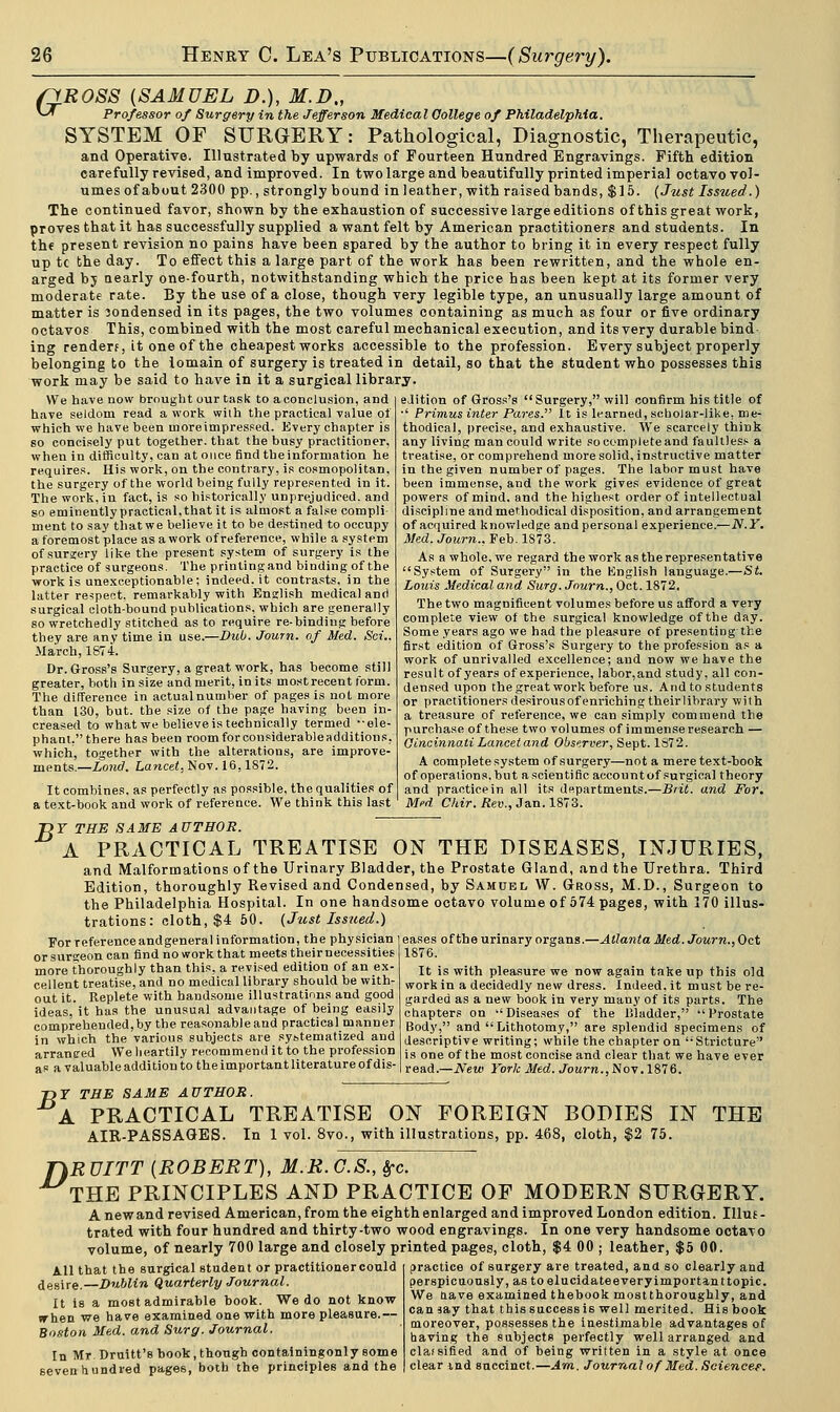 fyROSS {SAMUEL D.), M.D., *-* Professor of Surgery in the Jefferson Medical College of Philadelphia. SYSTEM OF SURGERY: Pathological, Diagnostic, Therapeutic, and Operative. Illustrated by upwards of Fourteen Hundred Engravings. Fifth edition carefully revised, and improved. In two large and beautifully printed imperial octavo vol- umes of about 2300 pp., strongly bound in leather, with raised bands, $15. (Just Issued.) The continued favor, shown by the exhaustion of successive large editions of this great work, proves that it has successfully supplied a want felt by American practitioners and students. In the present revision no pains have been spared by the author to bring it in every respect fully up tc the day. To effect this a large part of the work has been rewritten, and the whole en- arged bj aearly one-fourth, notwithstanding which the price has been kept at its former very moderate rate. By the use of a close, though very legible type, an unusually large amount of matter is condensed in its pages, the two volumes containing as much as four or five ordinary octavos This, combined with the most careful mechanical execution, and its very durable bind ing render?, it one of the cheapest works accessible to the profession. Every subject properly belonging to the iomain of surgery is treated in detail, so that the student who possesses this work may be said to have in it a surgical library. We have now brought our task to a conclusion, and have seldom read a work wilh the practical value of which we have been rnoreimpressed. Every chapter is so concisely put together, that the busy practitioner, wheu in difficulty, can at once find the information he requires. His work, on the contrary, is cosmopolitan, the surgery of the world being fully represented in it. The work, in fact, is so historically unprejudiced, and so eminently practical, that it is almost a false compli- ment to say thatwe believe it to be destined to occupy a foremost place as a work of reference, while a system of surjery like the present system of surgery is the practice of surgeons. The printing and binding of the work is unexceptionable; indeed.it contrasts, in the latter respect, remarkably with English medical and surgical cloth-bound publications, which are generally so wretchedly stitched as to require re-binding before they are anytime in use.—Dub. Journ. of Med. Sci.. March, 1874. Dr. Gross's Surgery, a great work, has become still greater, both in size and merit, in its most recent form. The difference in actual number of pages is not more than 130, but. the size of the page having been in- creased to what we believe is technically termed --ele- phant.tbere has been roomforconsiderableadditions, which, together with the alterations, are improve- ments.—Lond. Lancet, Nov. 16,1872. It combines, as perfectly as possible, the qualities of a text-book and work of reference. We think this last edition of Gross's Surgery, will confirm his title of •' Primus inter Pares. It is learned, scholar-like, me- thodical, precise, and exhaustive. We scarcely think any living man could write so complete and faultless a treatise, or comprehend more solid, instructive matter in the given number of pages. The labor must have been immense, and the work gives evidence of great powers of mind, and the highest order of intellectual discipline and methodical disposition, and arrangement of acquired knowledge and personal experience.—N.Y. Med. Journ., Feb. 1S73. As a whole, we regard the work as the representative System of Surgery in the English language.—St. Louis Medical and Surg. Journ., Oct. 1872, The two magnificent volumes before us afford a very complete view of the surgical knowledge of the day. Some years ago we had the pleasure of presenting the first edition of Gross's Surgery to the profession as a work of unrivalled excellence; and now we have the result of years of experience, labor.and study, all con- densed upon the great work before us. And to students or practitionersdesirousofenriching theirlibrary with a treasure of reference, we can simply commend the purchase of these two volumes of immense research — Cincinnati Lancet and Observer, Sept. 1872. A complete system of surgery—not a mere text-book of operations, but ascientific accountof surgical theory and practicein all its departments.—Brit, and For. Med Chir.Rev., Jan. 1873. B For reference andgeneral information, the physician or surgeon can find no work that meets theirnecessities more thoroughly than this, a revised edition of an ex- cellent treatise, and no medical library should be with- out it. Replete with handsome illustrations and good ideas, it has the unusual advantage of being easily comprehended, by the reasonable and practical manner in which the various subjects are sybtematized and arraneed We heartily recommend it to the profession as a valuable addition to the important literature of dis- Y THE SAME AUTHOR. A PRACTICAL TREATISE ON THE DISEASES, INJURIES, and Malformations of the Urinary Bladder, the Prostate Gland, and the Urethra. Third Edition, thoroughly Revised and Condensed, by Samuel W. Gross, M.D., Surgeon to the Philadelphia Hospital. In one handsome octavo volume of 574 pages, with 170 illus- trations: cloth, $4 50. (Just Issued.) eases of the urinary organs.—Atlanta Med. Journ., Oct 1876. It is with pleasure we now again take up this old work in a decidedly new dress. Indeed, it must be re- garded as a new book in very many of its parts. The chapters on Diseases of the Bladder, Prostate Body, and Lithotomy, are splendid specimens of descriptive writing; while the chapter on Stricture is one of the most concise and clear that we have ever read.—New York Med. Journ., Nov. 1876. T)Y THE SAME AUTHOR. A PRACTICAL TREATISE ON FOREIGN BODIES IN THE AIR-PASSAGES. In 1 vol. 8vo., with illustrations, pp. 468, cloth, $2 75. RUITT {ROBERT), M.R.G.S., frc. THE PRINCIPLES AND PRACTICE OF MODERN SURGERY. A new and revised American, from the eighth enlarged and improved London edition. Illus- trated with four hundred and thirty-two wood engravings. In one very handsome octavo volume, of nearly 700 large and closely printed pages, cloth, $4 00 ; leather, $5 00. D All that the surgical student or practitioner could desire.—Dublin Quarterly Journal. It is a most admirable book. We do not know trhen we have examined one with more pleasure.— Boston Med. and Surg. Journal. In Mr. Druitt's book, though containingonly some seven hundred pages, both the principles and the practice of surgery are treated, and so clearly and perspicuously, as toelucidateeveryimportanttopic. We nave examined thebook mostthoroughly, and can jay that this success is well merited. His book moreover, possesses the inestimable advantages of having the subjects perfectly well arranged and clafsified and of being written in a style at once clear ind succinct.—Am. Journal of Med. Science?.