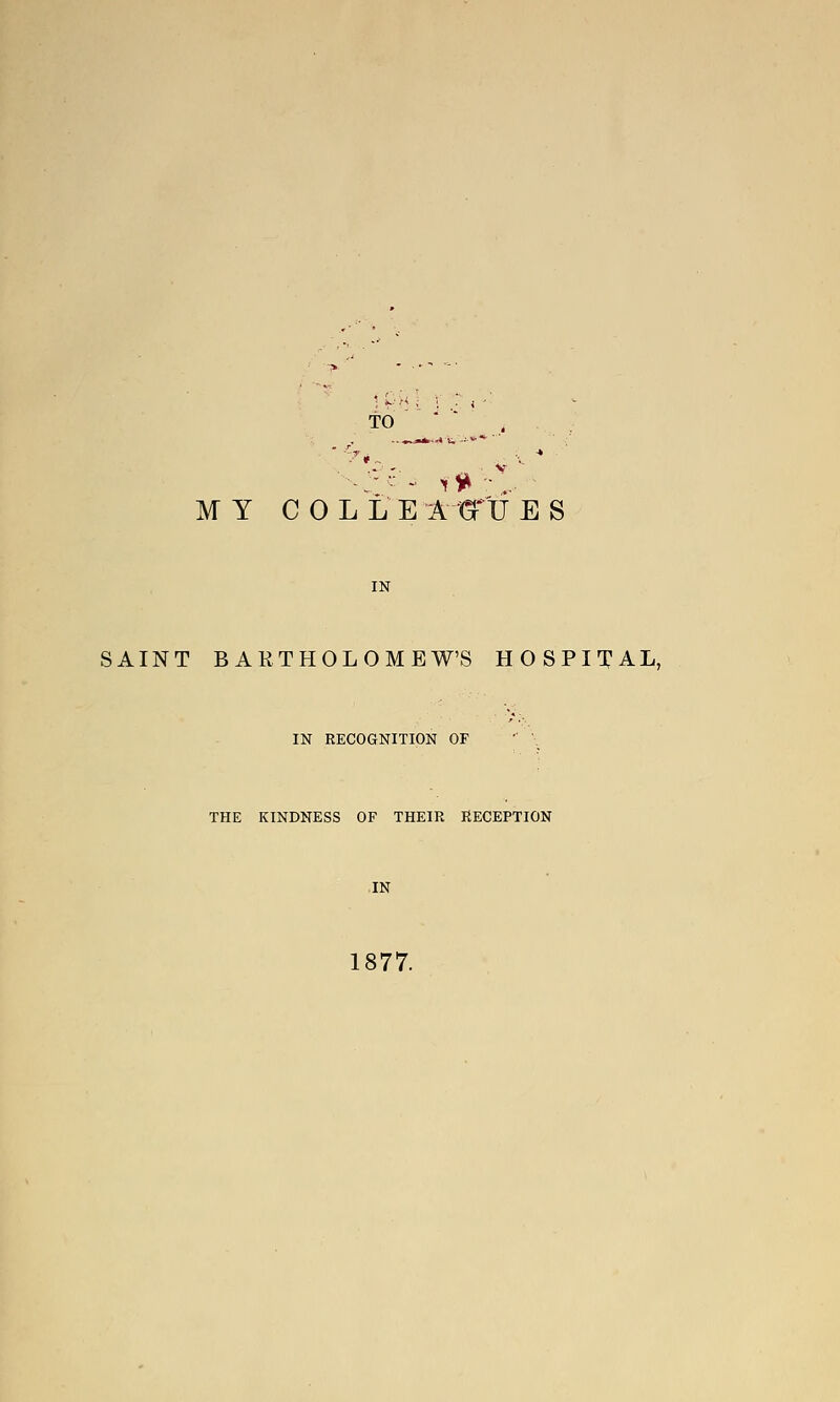 to MY C 0 L L E A GT'U E S IN SAINT BARTHOLOMEW'S HOSPITAL, IN RECOGNITION OF THE KINDNESS OF THEIR RECEPTION IN 1877.