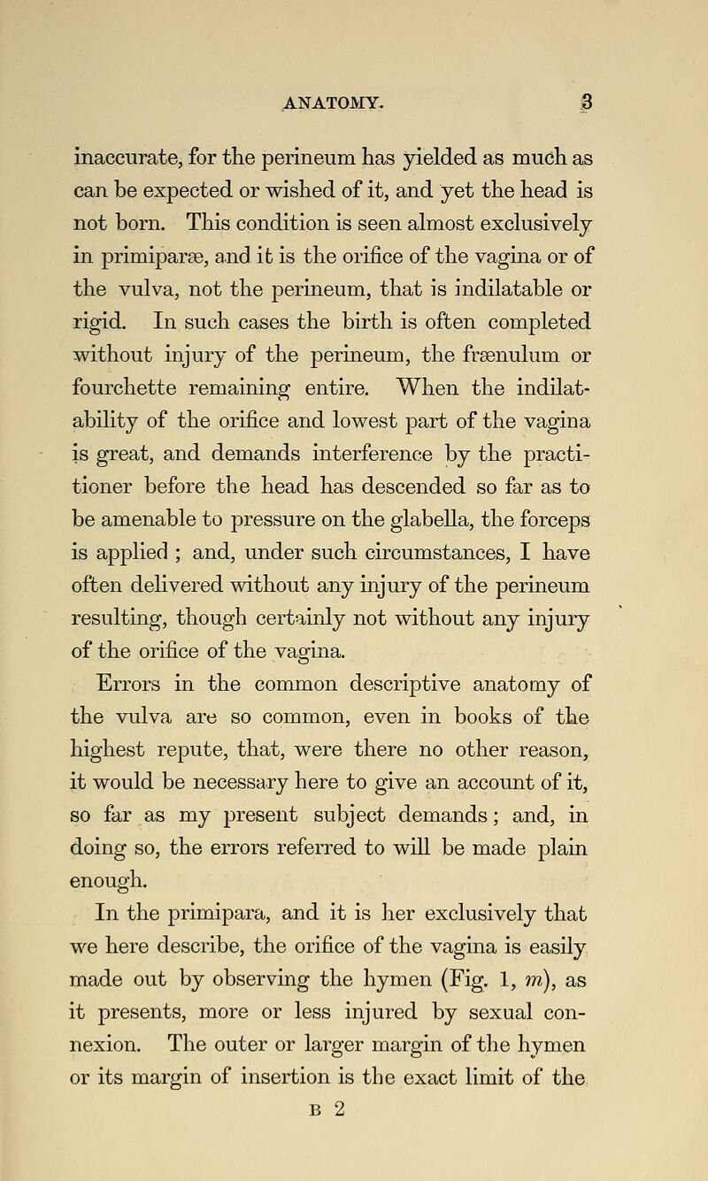 ANATOMY. B inaccurate, for the perineum has yielded as much as can be expected or wished of it, and yet the head is not born. This condition is seen almost exclusively in primiparse, a.nd it is the orifice of the vagina or of the vulva, not the perineum, that is indilatable or rigid. In such cases the birth is often completed without injury of the perineum, the frsenulum or fourchette remaining entire. When the indilat- ability of the orifice and lowest part of the vagina is great, and demands interference by the practi- tioner before the head has descended so far as to be amenable to pressure on the glabella, the forceps is applied ; and, under such circumstances, I have often delivered without any injury of the perineum resulting, though certainly not without any injury of the orifice of the vagina. Errors in the common descriptive anatomy of the vulva are so common, even in books of the highest repute, that, were there no other reason, it would be necessary here to give an account of it, so far as my present subject demands; and, in doing so, the errors referred to will be made plain enough. In the primipara, and it is her exclusively that we here describe, the orifice of the vagina is easily made out by observing the hymen (Fig. 1, m), as it presents, more or less injured by sexual con- nexion. The outer or larger margin of the hymen or its margin of insertion is the exact limit of the B 2