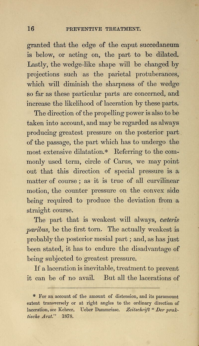 granted that the edge of the caput succedaneum is below, or acting on, the part to be dilated. Lastly, the wedge-like shape will be changed by projections such as the parietal protuberances, which will diminish the sharpness of the wedge BO far as these particular parts are concerned, and increase the likelihood of laceration by these parts. The direction of the propelHng power is also to be taken into account, and may be regarded as always producing greatest pressure on the posterior part. of the passage, the part which has to undergo the most extensive dilatation.* Referring to the com- monly used term, circle of Carus, we may point out that this direction of special pressure is a matter of course ; as it is true of all curvilinear motion, the counter pressure on the convex side being required to produce the deviation from a straight course. The part that is weakest will always, ccsteris paribus, be the first torn. The actually weakest is probably the posterior mesial part; and, as has just been stated, it has to endure the disadvantage of being subjected to greatest pressure. If a laceration is inevitable, treatment to prevent it can be of no avail. But all the lacerations of * For an account of the amount of distension, and its paramount extent transversely or at right angles to the ordinary direction of laceration, see Kehrer. Ueber Dammrisse. Zeitschrift  Der praJc- tische Jrzt. 1878.