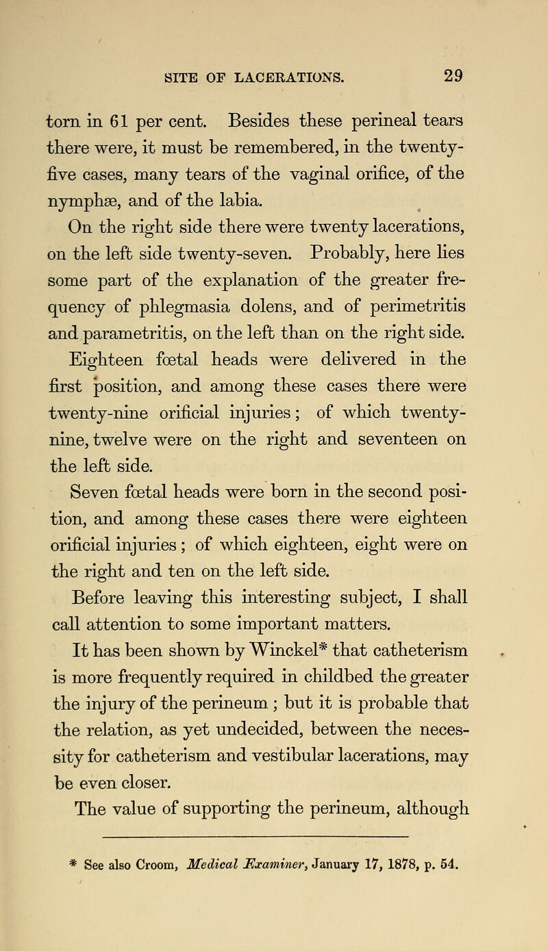 torn in 61 per cent. Besides these perineal tears there were, it must be remembered, in the twenty- five cases, many tears of the vaginal orifice, of the nymphse, and of the labia. On the right side there were twenty lacerations, on the left side twenty-seven. Probably, here lies some part of the explanation of the greater fre- quency of phlegmasia dolens, and of perimetritis and parametritis, on the left than on the right side. Eighteen foetal heads were delivered in the first position, and among these cases there were twenty-nine orificial injuries; of which twenty- nine, twelve were on the right and seventeen on the left side. Seven foetal heads were born in the second posi- tion, and among these cases there were eighteen orificial injuries ; of which eighteen, eight were on the right and ten on the left side. Before leaving this interesting subject, I shall call attention to some important matters. It has been shown by Winckel* that catheterism is more frequently required in childbed the greater the injury of the perineum ; but it is probable that the relation, as yet undecided, between the neces- sity for catheterism and vestibular lacerations, may be even closer. The value of supporting the perineum, although * See also Croom, Medical F^xaminer, January 17, 1878, p. 54.