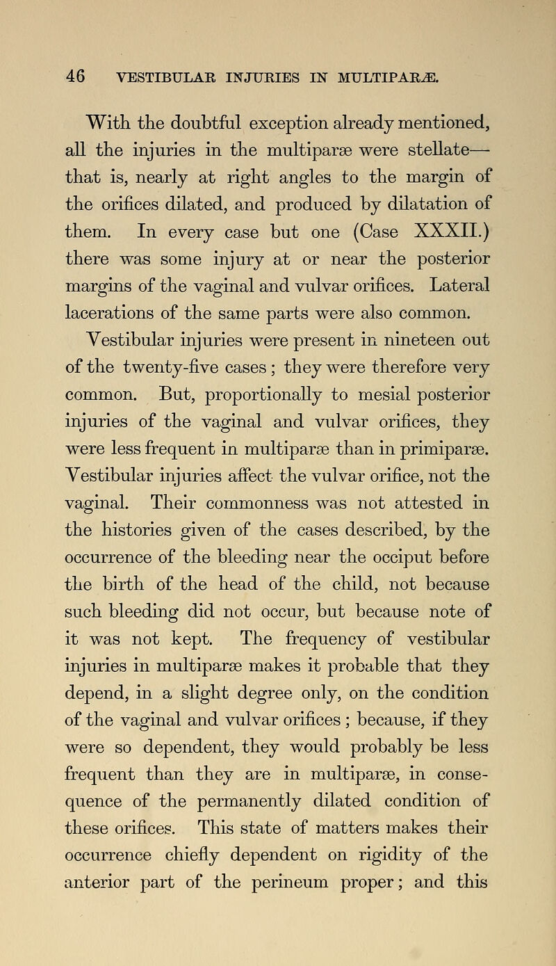 With the doubtful exception already mentioned, all the injuries in the multiparse were stellate— that is, nearly at right angles to the margin of the orifices dilated, and produced by dilatation of them. In every case but one (Case XXXII.) there was some injury at or near the posterior margins of the vaginal and vulvar orifices. Lateral lacerations of the same parts were also common. Vestibular injuries were present in nineteen out of the twenty-five cases; they were therefore very common. But, proportionally to mesial posterior injuries of the vaginal and vulvar orifices, they were less frequent in multiparse than in primiparse. Vestibular injuries afiect the vulvar orifice, not the vaginal. Their commonness was not attested in the histories given of the cases described, by the occurrence of the bleeding near the occiput before the birth of the head of the child, not because such bleeding did not occur, but because note of it was not kept. The frequency of vestibular injuries in multiparae makes it probable that they depend, in a slight degree only, on the condition of the vaginal and vulvar orifices; because, if they were so dependent, they would probably be less frequent than they are in multiparse, in conse- quence of the permanently dilated condition of these orifices. This state of matters makes their occurrence chiefly dependent on rigidity of the anterior part of the perineum proper; and this