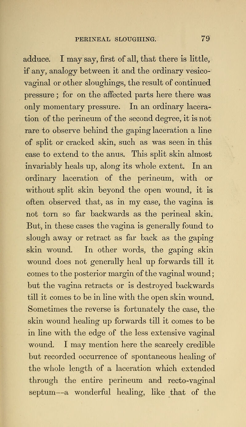 adduce. I may say, first of all, that there is little, if any, analogy between it and the ordinary vesico- vaginal or other sloughings, the result of continued pressure; for on the afiected parts here there was only momentary pressure. In an ordinary lacera- tion of the perineum of the second degree, it is not rare to observe behind the gaping laceration a line of split or cracked skin, such as was seen in this case to extend to the anus. This split skin almost invariably heals up, along its whole extent. In an ordinary laceration of the perineum, with or without split skin beyond the open wound, it is often observed that, as in my case, the vagina is not torn so far backwards as the perineal skin. But, in these cases the vagina is generally found to slough away or retract as far back as the gaping skin wound. In other words, the gaping skin wound does not generally heal up forwards tiU. it comes to the posterior margin of the vaginal wound; but the vagina retracts or is destroyed backwards till it comes to be in line with the open skin wound. Sometimes the reverse is fortunately the case, the skin wound healing up forwards till it comes to be in hne with the edge of the less extensive vaginal wound. I may mention here the scarcely credible but recorded occurrence of spontaneous healing of the whole length of a laceration which extended through the entire perineum and recto-vaginal septum—a wonderful healing, like that of tlie