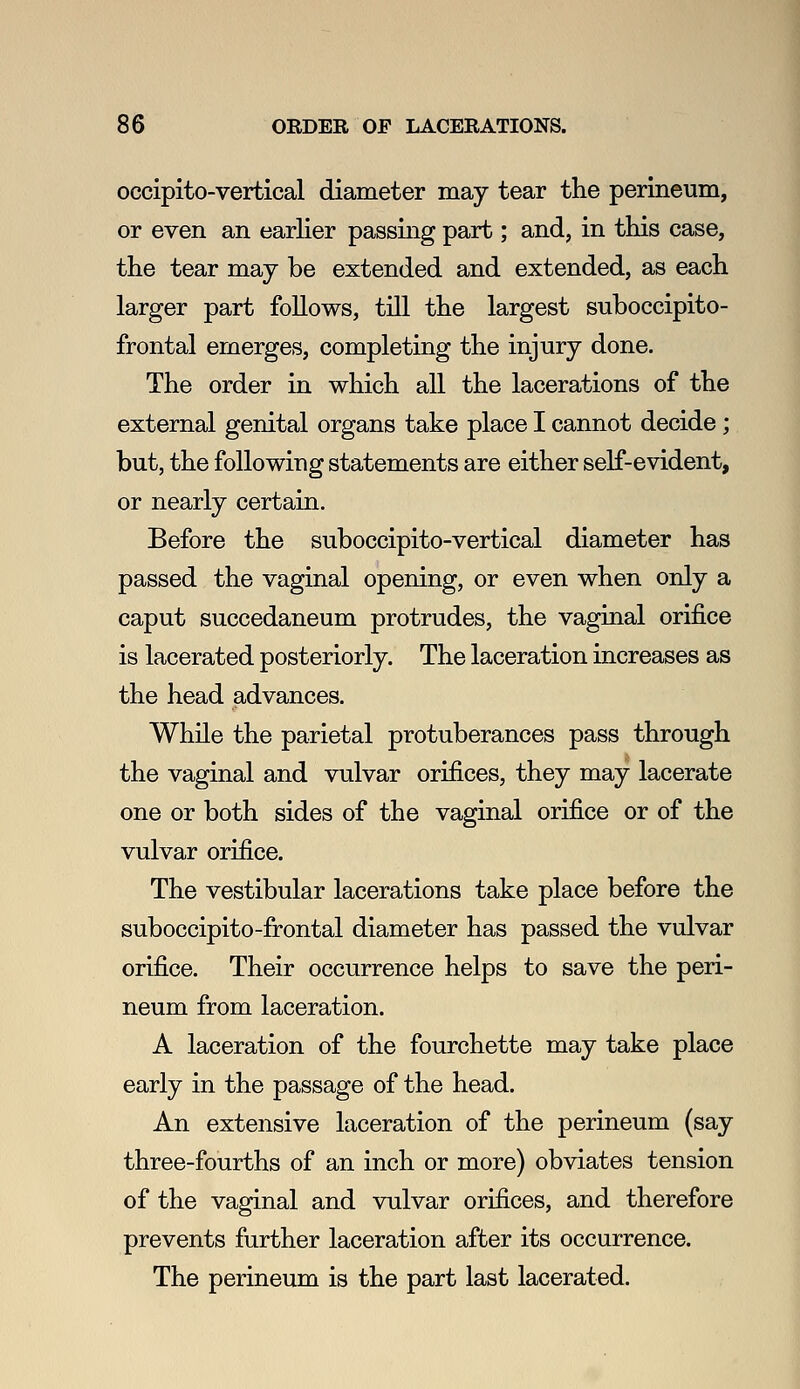 occipito-vertical diameter may tear the perineum, or even an earlier passing part; and, in this case, the tear may be extended and extended, as each larger part follows, till the largest suboccipito- frontal emerges, completing the injury done. The order in which all the lacerations of the external genital organs take place I cannot decide; but, the following statements are either self-evident, or nearly certain. Before the suboccipito-vertical diameter has passed the vaginal opening, or even when only a caput succedaneum protrudes, the vaginal orifice is lacerated posteriorly. The laceration increases as the head advances. While the parietal protuberances pass through the vaginal and vulvar orifices, they may lacerate one or both sides of the vaginal orifice or of the vulvar orifice. The vestibular lacerations take place before the suboccipito-frontal diameter has passed the vulvar orifice. Their occurrence helps to save the peri- neum from laceration. A laceration of the fourchette may take place early in the passage of the head. An extensive laceration of the perineum (say three-fourths of an inch or more) obviates tension of the vaginal and vulvar orifices, and therefore prevents further laceration after its occurrence. The perineum is the part last lacerated.