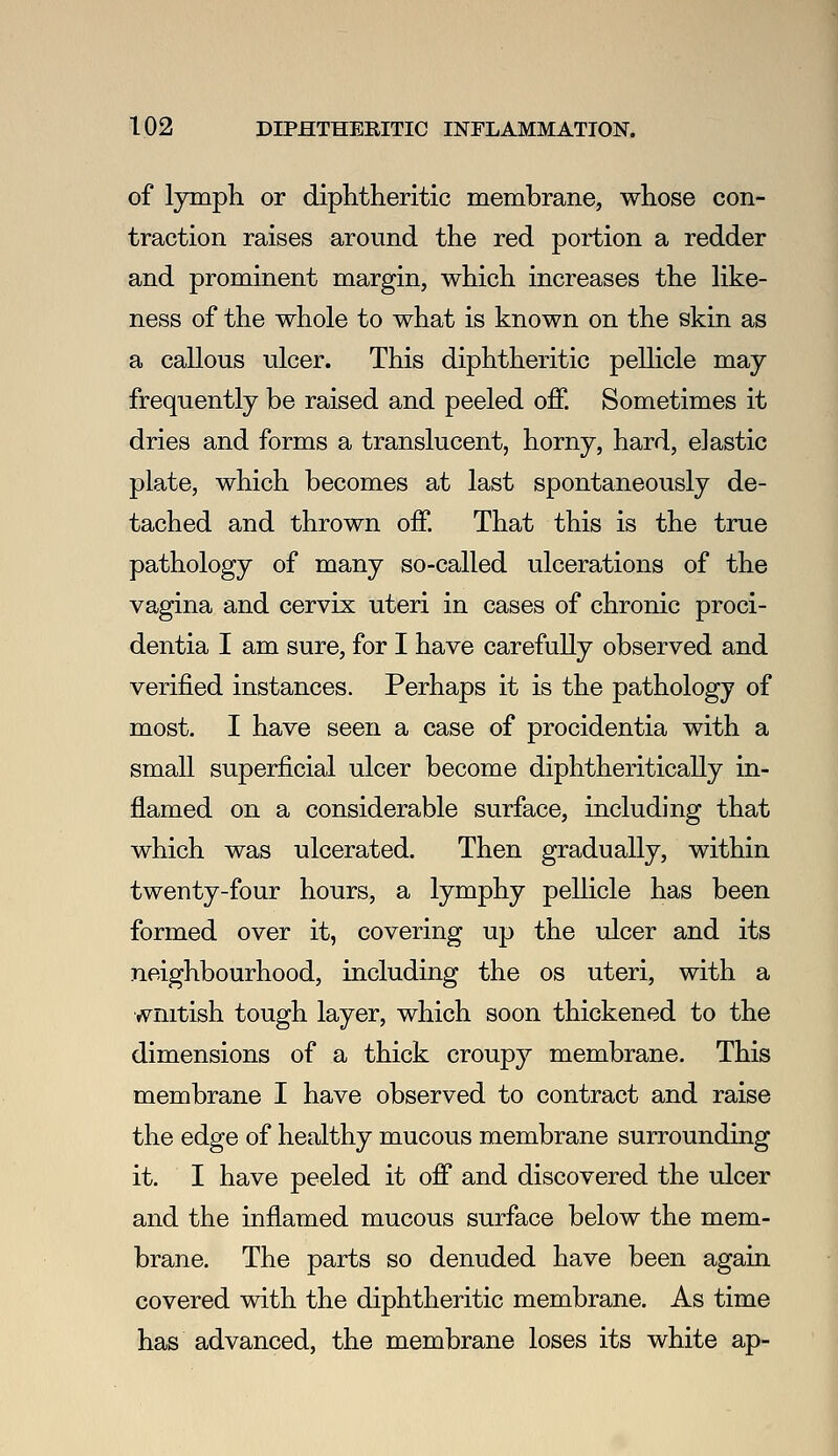 of lymph or diphtheritic membrane, whose con- traction raises around the red portion a redder and prominent margin, which increases the Hke- ness of the whole to what is known on the skin as a callous ulcer. This diphtheritic pellicle may frequently be raised and peeled off. Sometimes it dries and forms a translucent, horny, hard, elastic plate, which becomes at last spontaneously de- tached and thrown off. That this is the true pathology of many so-called ulcerations of the vagina and cervix uteri in cases of chronic proci- dentia I am sure, for I have carefully observed and verified instances. Perhaps it is the pathology of most. I have seen a case of procidentia with a small superficial ulcer become diphtheritically in- flamed on a considerable surface, including that which was ulcerated. Then gradually, within twenty-four hours, a lymphy pellicle has been formed over it, covering up the ulcer and its neighbourhood, including the os uteri, with a wnitish tough layer, which soon thickened to the dimensions of a thick croupy membrane. This membrane I have observed to contract and raise the edge of healthy mucous membrane surrounding it. I have peeled it off and discovered the ulcer and the inflamed mucous surface below the mem- brane. The parts so denuded have been again covered with the diphtheritic membrane. As time has advanced, the membrane loses its white ap-