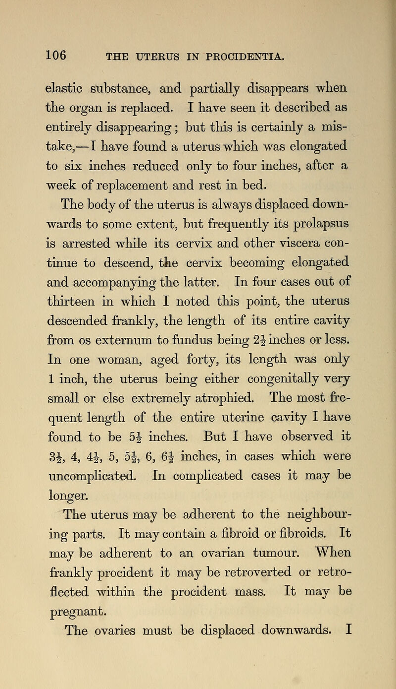 elastic substance, and partially disappears when the organ is replaced. I have seen it described as entirely disappearing; but this is certainly a mis- take,—I have found a uterus which was elongated to six inches reduced only to four inches, after a week of replacement and rest in bed. The body of the uterus is always displaced down- wards to some extent, but frequently its prolapsus is arrested while its cervix and other viscera con- tinue to descend, the cervix becoming elongated and accompanying the latter. In four cases out of thirteen in which I noted this point, the uterus descended frankly, the length of its entire cavity fi-om OS externum to fundus being 2^ inches or less. In one woman, aged forty, its length was only 1 inch, the uterus being either congenitally very small or else extremely atrophied. The most fre- quent length of the entire uterine cavity I have found to be 5J inches. But I have observed it SJ, 4, 41, 5, 5i, 6, 6J inches, in cases which were uncomplicated. In complicated cases it may be longer. The uterus may be adherent to the neighbour- ing parts. It may contain a j&broid or fibroids. It may be adherent to an ovarian tumour. When frankly procident it may be retroverted or retro- fleeted within the procident mass. It may be pregnant. The ovaries must be displaced downwards. I