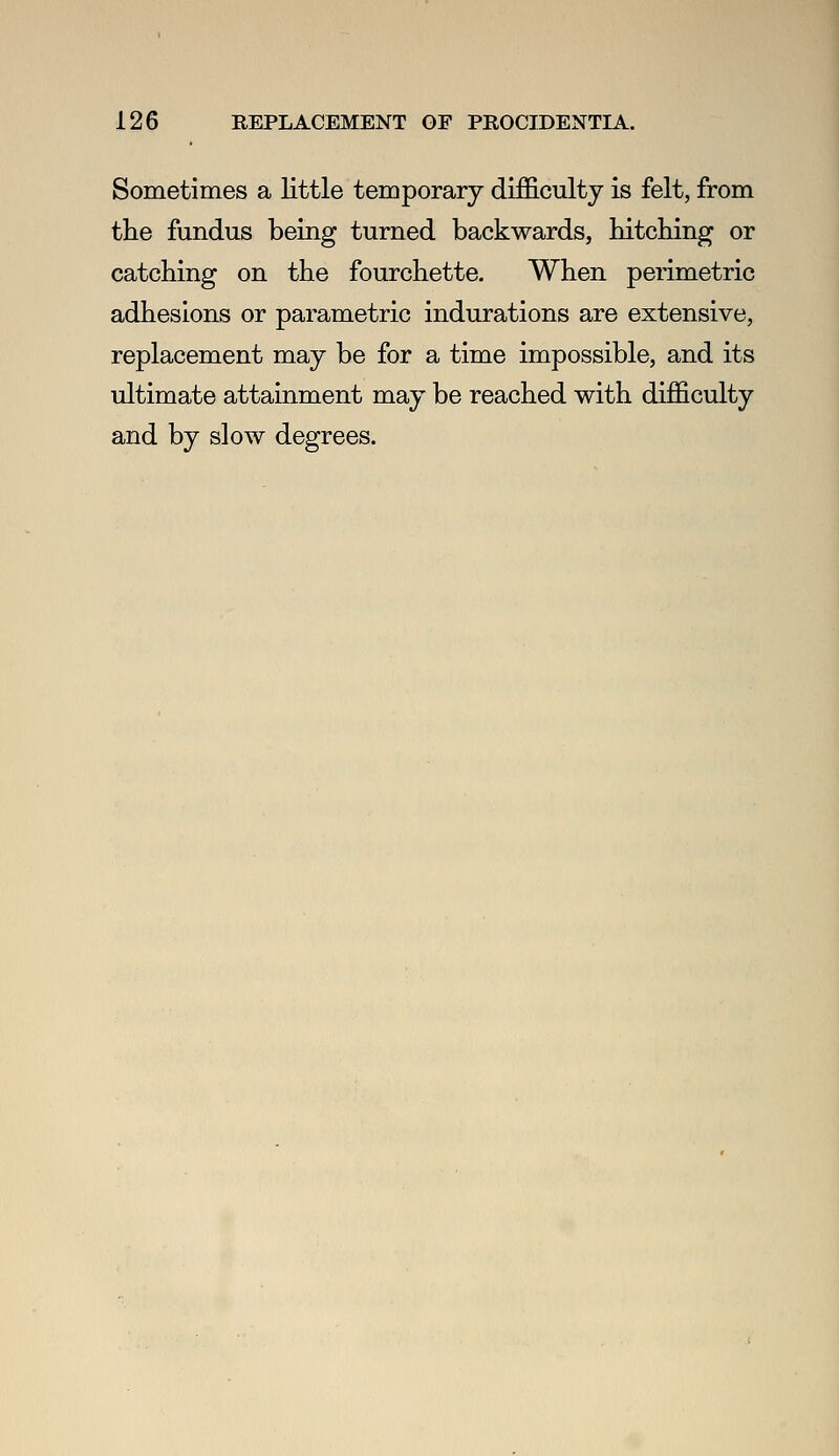 Sometimes a little temporary difBicultj is felt, from the fundus being turned backwards, bitching or catching on the fourchette. When perimetric adhesions or parametric indurations are extensive, replacement may be for a time impossible, and its ultimate attainment may be reached with difficulty and by slow degrees.