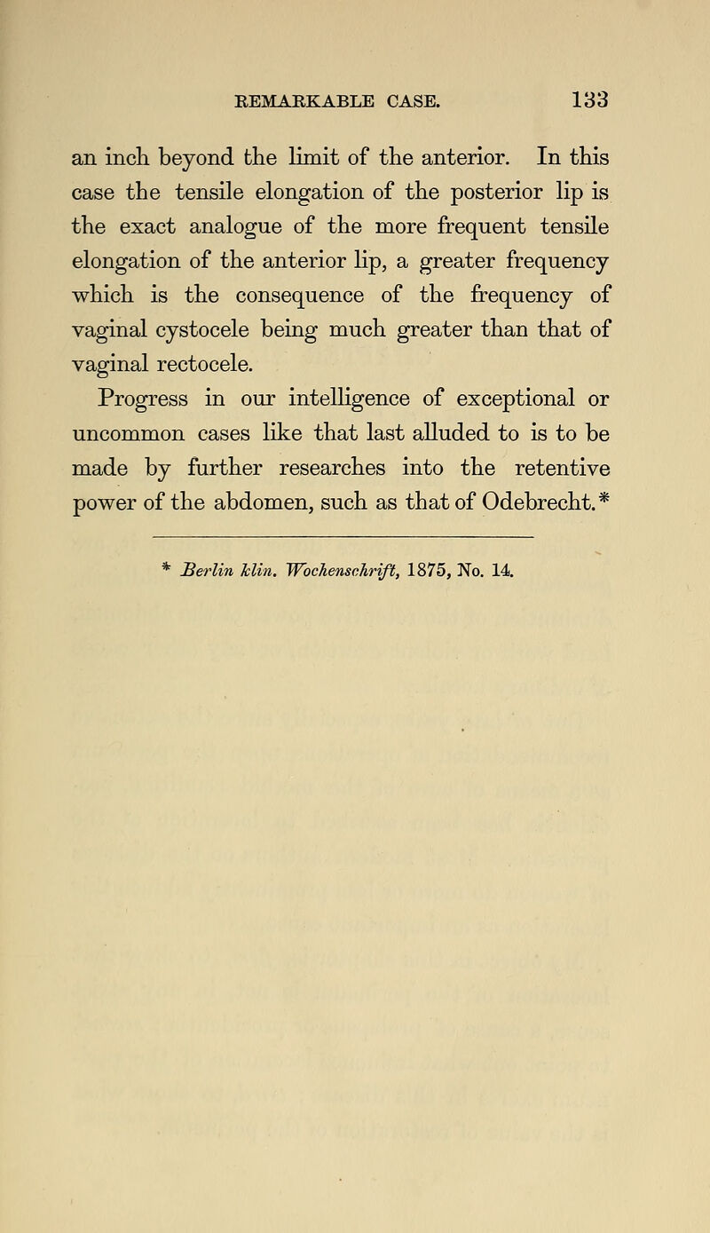 an inch beyond the limit of the anterior. In this case the tensile elongation of the posterior lip is the exact analogue of the more frequent tensile elongation of the anterior lip, a greater frequency which is the consequence of the frequency of vaginal cystocele being much greater than that of vaginal rectocele. Progress in our intelligence of exceptional or uncommon cases like that last alluded to is to be made by further researches into the retentive power of the abdomen, such as that of Odebrecht.* * Berlin Tdin. Wbchenschrift, 1875, No. 14.