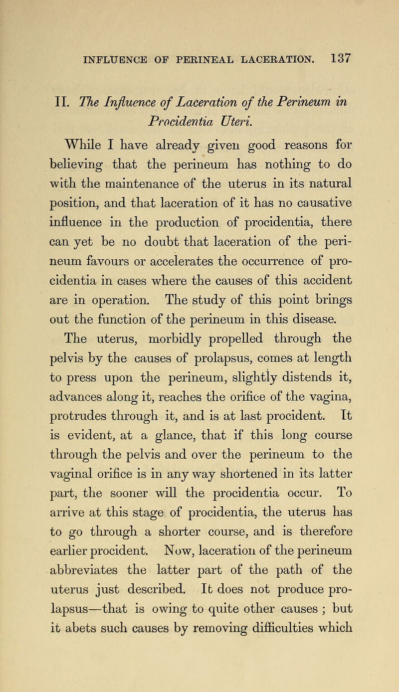 11. The Influence of Laceration of the Perineum in Procidentia Uteri. While I have already given good reasons for believing that the perineum has nothing to do with the maintenance of the uterus in its natural position, and that laceration of it has no causative influence in the production of procidentia, there can yet be no doubt that laceration of the peri- neum favours or accelerates the occurrence of pro- cidentia in cases where the causes of this accident are in operation. The study of this point brings out the function of the perineum in this disease. The uterus, morbidly propelled through the pelvis by the causes of prolapsus, comes at length to press upon the perineum, slightly distends it, advances along it, reaches the orifice of the vagina, protrudes through it, and is at last procident. It is evident, at a glance, that if this long course through the pelvis and over the perineum to the vaginal orifice is in any way shortened in its latter part, the sooner will the procidentia occur. To arrive at this stage of procidentia, the uterus has to go through a shorter course, and is therefore earlier procident. Now, laceration of the perineum abbreviates the latter part of the path of the uterus just described. Ifc does not produce pro- lapsus—that is owing to quite other causes ; but it abets such causes by removing difiiculties which