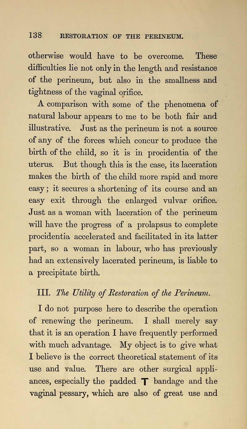 otherwise would have to be overcome. These difficulties lie not only in the length and resistance of the perineum, but also in the smallness and tightness of the vaginal orifice. A comparison with some of the phenomena of natural labour appears to me to be both fair and illustrative. Just as the perineum is not a source of any of the forces which concur to produce the birth of the child, so it is in procidentia of the uterus. But though this is the case, its laceration makes the birth of the child more rapid and more easy; it secures a shortening of its course and an easy exit through the enlarged vulvar orifice. Just as a woman with laceration of the perineum wiU have the progress of a prolapsus to complete procidentia accelerated and facilitated in its latter part, so a woman in labour, who has previously had an extensively lacerated perineum, is Hable to a precipitate birth. III. The Utility of Restoration of the Perineum. I do not purpose here to describe the operation of renewing the perineum. I shall merely say that it is an operation I have frequently performed with much advantage. My object is to give what I beheve is the correct theoretical statement of its use and value. There are other surgical appli- ances, especially the padded T bandage and the vaginal pessary, which are also of great use and