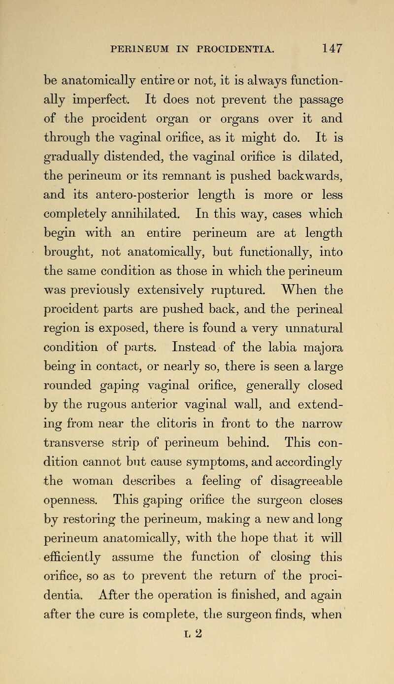 be anatomically entire or not, it is always function- ally imperfect. It does not prevent the passage of the procident organ or organs over it and through the vaginal orifice, as it might do. It is gradually distended, the vaginal orifice is dilated, the perineum or its remnant is pushed backwards, and its antero-posterior length is more or less completely annihilated. In this way, cases which begin with an entire perineum are at length brought, not anatomically, but functionally, into the same condition as those in which the perineum was previously extensively ruptured. When the procident parts are pushed back, and the perineal region is exposed, there is found a very unnatural condition of parts. Instead of the labia majora being in contact, or nearly so, there is seen a large rounded gaping vaginal orifice, generally closed by the rugous anterior vaginal wall, and extend- ing from near the chtoris in front to the narrow transverse strip of perineum behind. This con- dition cannot but cause symptoms, and accordingly the woman describes a feeling of disagreeable openness. This gaping orifice the surgeon closes by restoring the perineum, making a new and long perineum anatomically, with the hope that it will efficiently assume the function of closing this orifice, so as to prevent the return of the proci- dentia. After the operation is finished, and again after the cure is complete, the surgeon finds, when 1-2