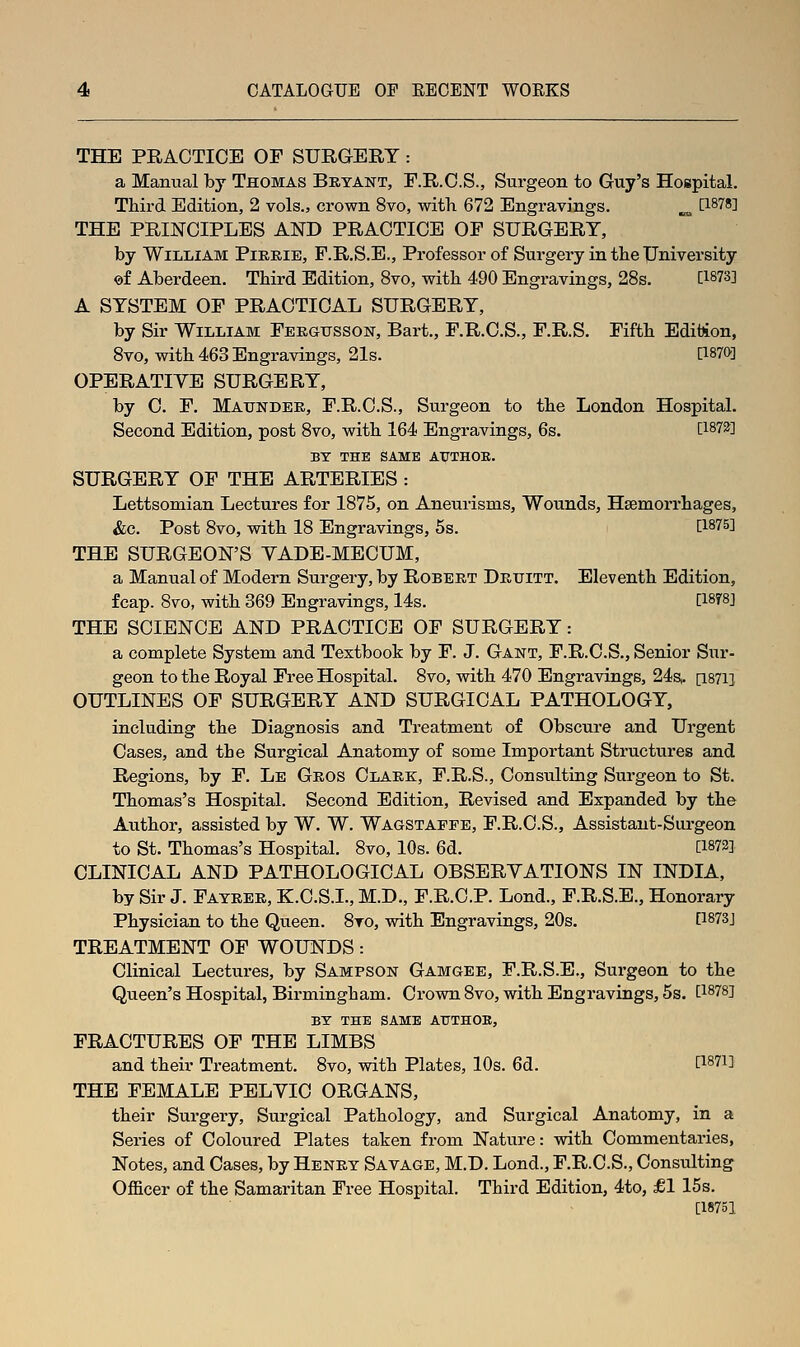 THE PRACTICE OF SURGERY : a Manual by Thomas Bryant, F.R.O.S., Surgeon to Guy's Hospital. Ttird Edition, 2 vols., crown 8vo, witli 672 Engravings. „^ [1878] THE PRINCIPLES AND PRACTICE OF SURGERY, by William Pikrie, P.R.S.E., Professor of Surgery in tbe University of Aberdeen. Third Edition, 8vo, with 490 Engravings, 28s. [1873] A SYSTEM OF PRACTICAL SURGERY, by Sir William Fergitsson, Bart., F.R.C.S., F.R.S. Fifth Edition, 8vo, with 463 Engravings, 21s. [1870] OPERATIVE SURGERY, by C. F. Maunder, F.R.C.S., Surgeon to tbe London Hospital. Second Edition, post 8vo, -with 164 Engravings, 6s. [187^] BY THE SAME AUTHOE. SURGERY OF THE ARTERIES : Lettsomian Lectures for 1875, on Aneurisms, Wounds, Hsemorrbages, &c. Post 8vo, with 18 Engravings, 5s. [IST'S] THE SURGEON'S YADE-MECUM, a Manual of Modern Surgery, by Robert Druitt. Eleventh Edition, fcap. 8vo, with 369 Engravings, 14s. [1878] THE SCIENCE AND PRACTICE OF SURGERY: a complete System and Textbook by F. J. Gant, F.R.O.S., Senior Siir- geon to the Royal Free Hospital. 8vo, with 470 Engravings, 24s. [1871] OUTLINES OF SURGERY AND SURGICAL PATHOLOGY, including the Diagnosis and Treatment of Obscure and Urgent Cases, and the Surgical Anatomy of some Important Structures and Regions, by F. Le Gros Clark, F.R.S., Consulting Surgeon to St. Thomas's Hospital. Second Edition, Revised and Expanded by the Author, assisted by W. W. Wagstaffe, F.R.C.S., Assistant-Surgeon to St. Thomas's Hospital. 8vo, 10s. 6d. [1873] CLINICAL AND PATHOLOGICAL OBSERYATIONS IN INDIA, by Sir J. Fayrer, K.C.S.L, M.D., F.R.C.P. Lond., F.R.S.E., Honorary Physician to the Queen. 8to, with Engravings, 20s. [1873] TREATMENT OF WOUNDS: Clinical Lectures, by Sampson Gamgee, F.R.S.E., Surgeon to the Queen's Hospital, Birmingham. Crown 8vo, with Engravings, 5s. [1878] BY THE SAME AXTTHOE, FRACTURES OF THE LIMBS and their Treatment. 8vo, with Plates, 10s. 6d. [I87i] THE FEMALE PELYIC ORGANS, their Surgery, Surgical Pathology, and Surgical Anatomy, in a Series of Coloured Plates taken from Nature: with Commentaries, Notes, and Cases, by Henry Savage, M.D. Lond., F.R.C.S., Consulting Officer of the Samaritan Free Hospital. Third Edition, 4to, £1 15s. [18751