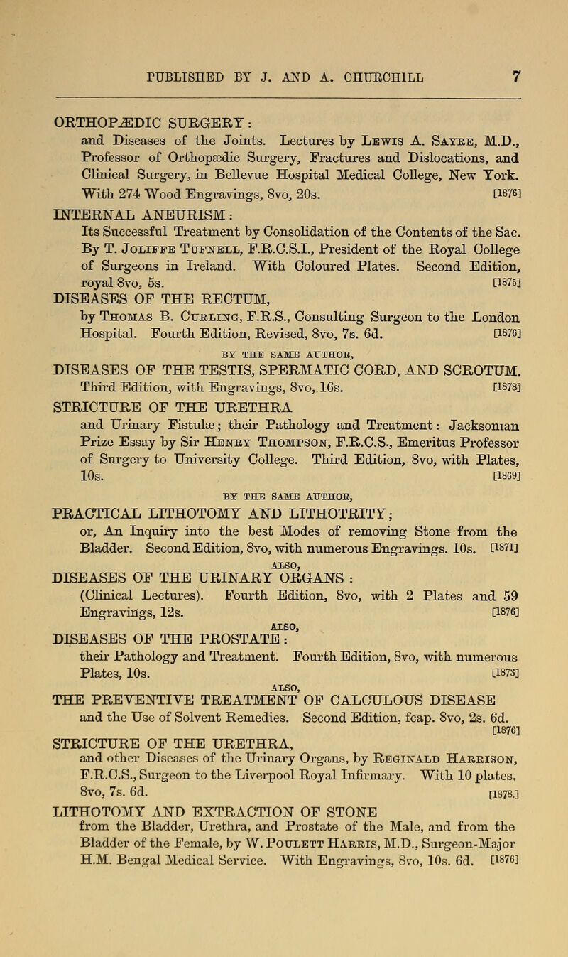 ORTHOPEDIC SURGERY: and Diseases of the Joints. Lectures by Lewis A. Satre, M.D., Professor of Ortliopsedic Surgery, Fractures and Dislocations, and Clinical Surgeiy, in Bellevue Hospital Medical College, New York. With 274 Wood Engravings, 8vo, 20s. [1876] INTERNAL ANEURISM: Its Successful Treatment by Consolidation of the Contents of the Sac. By T. JoLiFFE TuFNELL, F.R.C.S.I., President of the Royal College of Surgeons in Ireland. With. Coloured Plates. Second Edition, royal 8vo, 5s. [1875] DISEASES OF THE RECTUM, by Thomas B. Cukling, F.R.S., Consulting Surgeon to the London Hospital. Fourth Edition, Revised, 8vo, 7s. 6d. [1876] BY THE SAME AUTHOR, DISEASES OF THE TESTIS, SPERMATIC CORD, AND SCROTUM. Third Edition, with Engravings, 8vo„16s. [1S78] STRICTURE OF THE URETHRA and Urinary Fistulse; their Pathology and Treatment: Jacksonian Prize Essay by Sir Henry Thompson, F.R.C.S., Emeritus Professor of Surgery to University College. Third Edition, 8vo, with Plates, 10s. [1869] EX THE SAME ATTTHOE, PRACTICAL LITHOTOMY AND LITHOTRITY; or. An Inquiiy into the best Modes of removing Stone from the Bladder. Second Edition, 8vo, with numerous Engravings. 10s. [1871] AliSO, DISEASES OF THE URINARY ORGANS : (CHnical Lectures). Fourth Edition, 8vo, with 2 Plates and 59 Engravings, 12s. [1876] AliSO, DISEASES OF THE PROSTATE : their Pathology and Treatment. Fourth Edition, 8vo, with numerous Plates, 10s. [1873] ALSO, THE PREVENTIVE TREATMENT OP CALCULOUS DISEASE and the Use of Solvent Remedies. Second Edition, fcap. 8vo, 2s. 6d. [1876] STRICTURE OF THE URETHRA, and other Diseases of the Urinary Organs, by Reginald Harrison, F.R.C.S., Surgeon to the Liverpool Royal Infirmary. With 10 pla.tes. Bvo, 7s. 6d. [1878.] LITHOTOMY AND EXTRACTION OF STONE from the Bladder, Urethra, and Prostate of the Male, and from the Bladder of the Female, by W. Poulett Harris, M.D., Surgeon-Major H.M. Bengal Medical Service. With Engravings, 8vo, 10s. 6d. [1876]