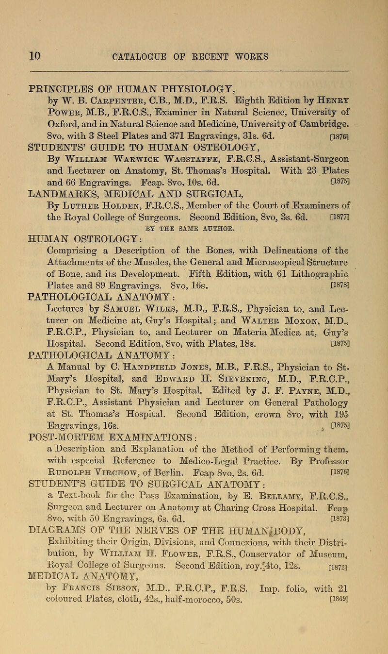 PRINCIPLES OF HUMAN PHYSIOLOGY, by W. B. Caepentee, C.B., M.D., F.R.S. Eighth Edition by Henet PowEE, M.B., r.R.O.S., Examiner in Natural Science, University of Oxford, and in Natural Science and Medicine, University of Cambridge. 8vo, with 3 Steel Plates and 371 Engravings, 31s. 6d. [1876] STUDENTS' GUIDE TO HUMAN OSTEOLOGY, By William Waewick Wagstaffe, F.R.O.S., Assistant-Surgeon and Lecturer on Anatomy, St. Thomas's Hospital. With 23 Plates and 66 Engravings. Fcap. 8vo, 10s. 6d. [1875] LANDMARKS, MEDICAL AND SURGICAL, By LuTHEE Holdek, F.R.O.S., Member of the Court of Examiners of the Royal College of Surgeons. Second Edition, 8vo, 3s. 6d. [1877] BY THE SAME AUTHOR. HUMAN OSTEOLOGY: Comprising a Description of the Bones, with Delineations of the Attachments of the Muscles, the General and Microscopical Structure of Bone, and its Development. Fifth Edition, with 61 Lithographic Plates and 89 Engravings. 8vo, 16s. [1878] PATHOLOGICAL ANATOMY : Lectures by Samuel Wilks, M.D., F.R.S., Physician to, and Lec- turer on Medicine at, Guy's Hospital; and Waltee Moxon, M.D., F.R.C.P., Physician to, and Lecturer on Materia Medica at, Guy's Hospital. Second Edition, 8vo, with Plates, 18s. [1875] PATHOLOGICAL ANATOMY: A Manual by C. Handfield Jones, M.B., F.R.S., Physician to St. Mary's Hospital, and Edv?^aed H. Sieveking, M.D., F.R.C.P., Physician to St. Mary's Hospital. Edited by J. F. Payne, M.D., F.R.O.P., Assistant Physician and Lecturer on General Pathology at St. Thomas's Hospital. Second Edition, crown 8vo, with 195 Engravings, 16s. ; [1875] POST-MORTEM EXAMINATIONS: a Description and Explanation of the Method of Performing them, with especial Reference to Medico-Legal Practice. By Professor Rudolph Yiechow, of Berlin. Fcap 8vo, 2s. 6d. [1876] STUDENT'S GUIDE TO SURGICAL ANATOMY: a Text-book for the Pass Examination, by E. Bellamy, F.R.C.S., Surgeon and Lecturer on Anatomy at Charing Cross Hospital. Fcai» 8vo, with 50 Engravings, 6s. 6d. [1873] DIAGRAMS OF THE NERYES OF THE HUMANiBODY, Exhibiting their Origin, Divisions, and Connexions, with their Distri- bution, by William H. Flowee, F.R.S., Conservator of Museum, Royal College of Surgeons. Second Edition, roy.^4to, 12s. [I8720 MEDICAL ANATOMY, by Feancis Sibson, M.D., F.R.C.P., F.R.S. Imp. folio, with 21 coloured Plates, cloth, 42s., half-morocco, 503. [1869]