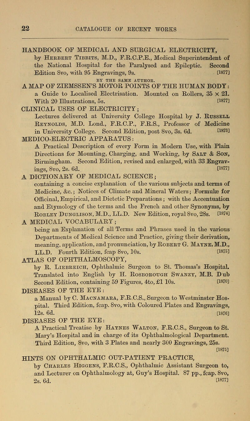 HANDBOOK OF MEDICAL AND SURGICAL ELECTRICITY, by Herbert Tibbits, M.D., F.R.C.P.E., Medical Superintendent of the National Hospital for tlie Paralysed and Epileptic. Second Edition 8vo, with 95 Engravings, 9s. [1877] ET THE SAME ATJTHOE. A MAP OF ZIEMSSEN'S MOTOR POINTS OF THE HUMAN BODY: a Guide to Localised Electrisation. Mounted on Rollers, 35 X 21. Witli 20 Illustrations, 5s. [1877] CLINICAL USES OF ELECTRICITY; Lectures delivered at University College Hospital by J. RussELL Reynolds, M.D. Lond., F.R.C.P., F.R.S., Professor of Medicine in University College. Second Edition, post 8vo, 3s. 6d. [1873] MEDICO-ELECTRIC APPARATUS: A Practical Description of every Form in Modern Use, witli Plain Directions for Mounting, Cbarging, and Working, by Salt & Son, Birmingbam. Second Edition, revised and enlarged, witb 33 Engrav- ings, 8vo, 2s. 6d. [1877] A DICTIONARY OF MEDICAL SCIENCE; containing a concise explanation of tbe various subjects and terms of Medicine, &c.; Notices of Climate and Mineral Waters; Fo-rmulse for Ofl&cinal, Empirical, and Dietetic Preparations; with, tbe Accentuation and Etymology of tbe terms and tbe Frencb and otber Synonyms, by RoBLEY DuNGLisoN, M.D., LL.D. New Edition, royal Svo, 28s. [1874] A MEDICAL VOCABULARY ; being an Explanation of all Terms and Pbrases used in tbe various Dex^artments of Medical Science and Practice, giving tbeir derivation, meaning, application, and pronunciation, by Robert G. Matne, M.D., LL.D. Fourtb Edition, fcap 8vo, 10s. [1875] ATLAS OF OPHTHALMOSCOPY, by R. Liebbeich, Opbtbalmic Surgeon to St. Tbomas's HospitaL Translated into Englisb by H. Rosborough Swanzy, M.B. Dub Second Edition, containing 59 Figures, 4to, £1 lOs. [1870] DISEASES OF THE EYE : a Manual by C. Macnamara, F.R.C.S., Surgeon to Westminster Hos- pital. Tbird Edition, fcap. 8vo, witb Coloured Plates and Engravings, 12s. 6d. [1876] DISEASES OF THE EYE: A Practical Treatise by Haynes Walton, F.R.C.S., Surgeon to St. Mary's Hospital and in cbarge of its Opbtbalmological Department. Tbird Edition, 8vo, witb 3 Plates and nearly 300 Engravings, 25s. [1875] HINTS ON OPHTHALMIC OUT-PATIENT PRACTICE, by Charles Higgens, F.R.C.S., Opbtbalmic Assistant Surgeon to, and Lecturer on Opbtbalmology at, Guy's Hospital. 87 pp., fcap. Svo, 2s. 6d. ti877]