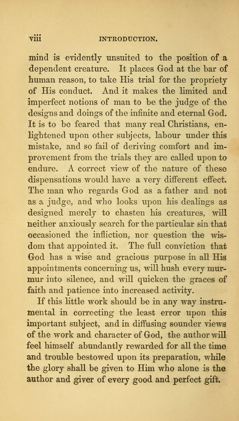 mind is evidently unsuited to the position of a dependent creature. It places God at tlie bar of human reason, to take His trial for the propriety of His conduct. And it makes the limited and imperfect notions of man to be the judge of the designs and doings of the infinite and eternal God. It is to be feared that many real Christians, en- lightened upon other subjects, labour under this mistake, and so fail of deriving comfort and im- provement from the trials they are called upon to endure. A correct view of the nature of these dispensations would have a very different effect. The man who regards God as a father and not as a judge, and who looks uj)on his dealings as designed merely to chasten his creatures, will neither anxiously search for the particular sin that occasioned the infliction, nor question the wis- dom that aj)pointed it. The full conviction that God has a wise and gracious purpose in all His appointments concerning us, will hush every mur- mur into silence, and will quicken the graces of faith and patience into increased activity. If this little work should be in any way instru- mental in correcting the least error upon this important subject, and in diffusing sounder views of the work and character of God, the author wlQ feel himself abundantly rewarded for all the time and trouble bestowed upon its preparation, while the glory shall be given to Him who alone is the author and giver of every good and perfect gift.