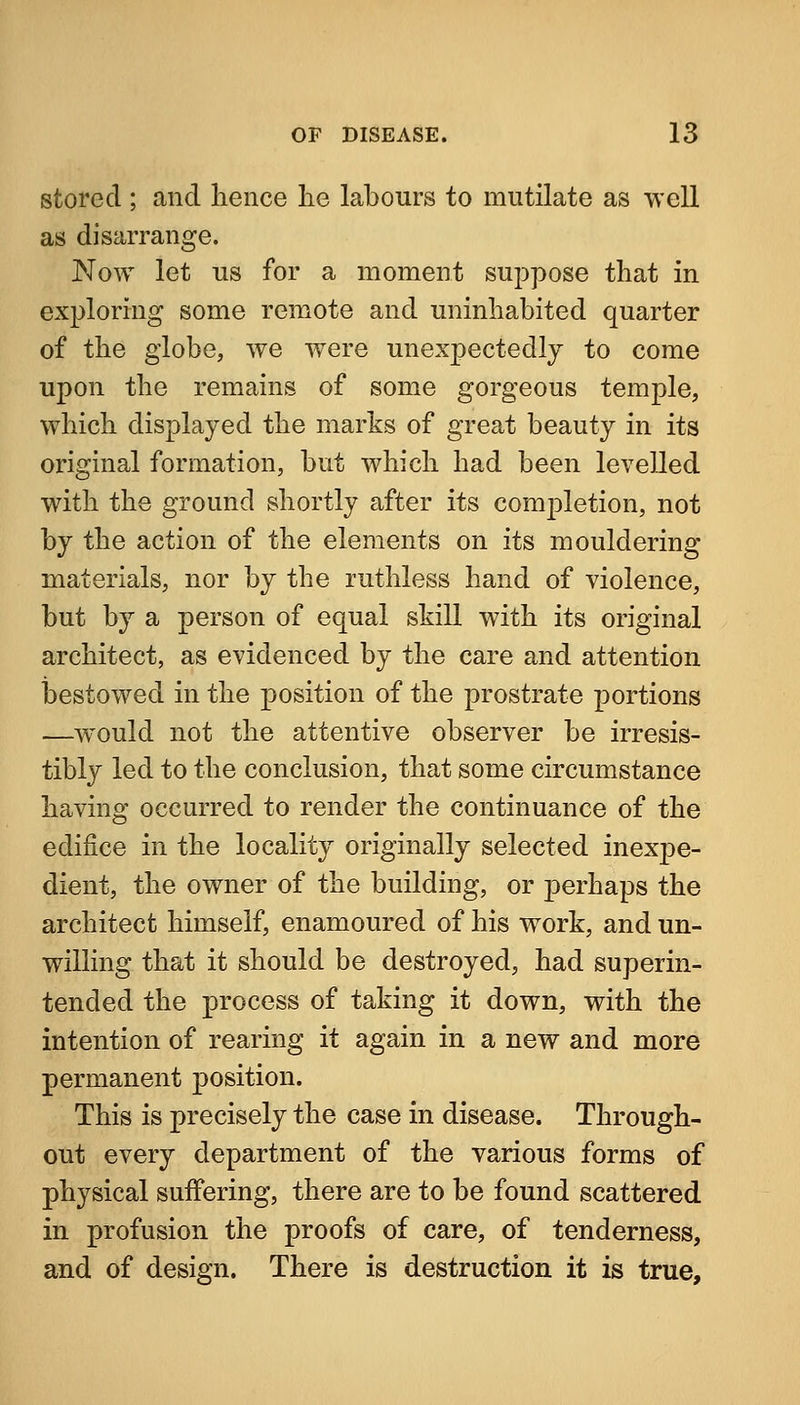 stored ; and lieiice lie labours to mutilate as well as disarrange. Now let us for a moment suppose that in exploring some remote and uninhabited quarter of the globe, we were unexpectedly to come upon the remains of some gorgeous temple, which displayed the marks of great beauty in its original formation, but which had been levelled with the ground shortly after its completion, not by the action of the elements on its mouldering materials, nor by the ruthless hand of violence, but by a person of equal skill with its original architect, as evidenced by the care and attention ijestowed in the position of the prostrate portions —would not the attentive observer be irresis- tibly led to the conclusion, that some circumstance having occurred to render the continuance of the edifice in the locality originally selected inexpe- dient, the owner of the building, or perhaps the architect himself, enamoured of his work, and un- willing that it should be destroyed, had superin- tended the process of taking it down, with the intention of rearing it again in a new and more permanent position. This is precisely the case in disease. Through- out every department of the various forms of physical suffering, there are to be found scattered in profusion the proofs of care, of tenderness, and of design. There is destruction it is true,