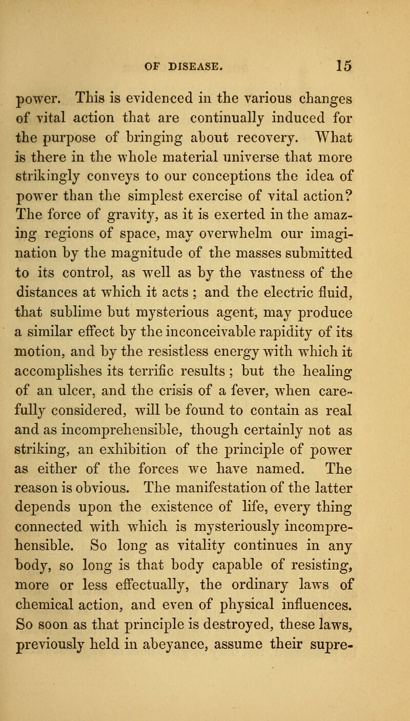 power. This is evidenced in the various changes of vital action that are continually induced for the purpose of bringing about recovery. What is there in the whole material universe that more strikingly conveys to our conceptions the idea of power than the simplest exercise of vital action? The force of gravity, as it is exerted in the amaz- ing regions of space, may overwhelm our imagi- nation by the magnitude of the masses submitted to its control, as well as by the vastness of the distances at which it acts ; and the electric fluid, that sublime but mysterious agent, may produce a similar effect by the inconceivable rapidity of its motion, and by the resistless energy with which it accomplishes its terrific results ; but the healing of an ulcer, and the crisis of a fever, when care- fully considered, will be found to contain as real and as incomprehensible, though certainly not as striking, an exhibition of the principle of power as either of the forces we have named. The reason is obvious. The manifestation of the latter depends upon the existence of life, every thing connected with which is mysteriously incompre- hensible. So long as vitality continues in any body, so long is that body capable of resisting, more or less effectually, the ordinary laws of chemical action, and even of physical influences. So soon as that principle is destroyed, these laws, previously held in abeyance, assume their supre-