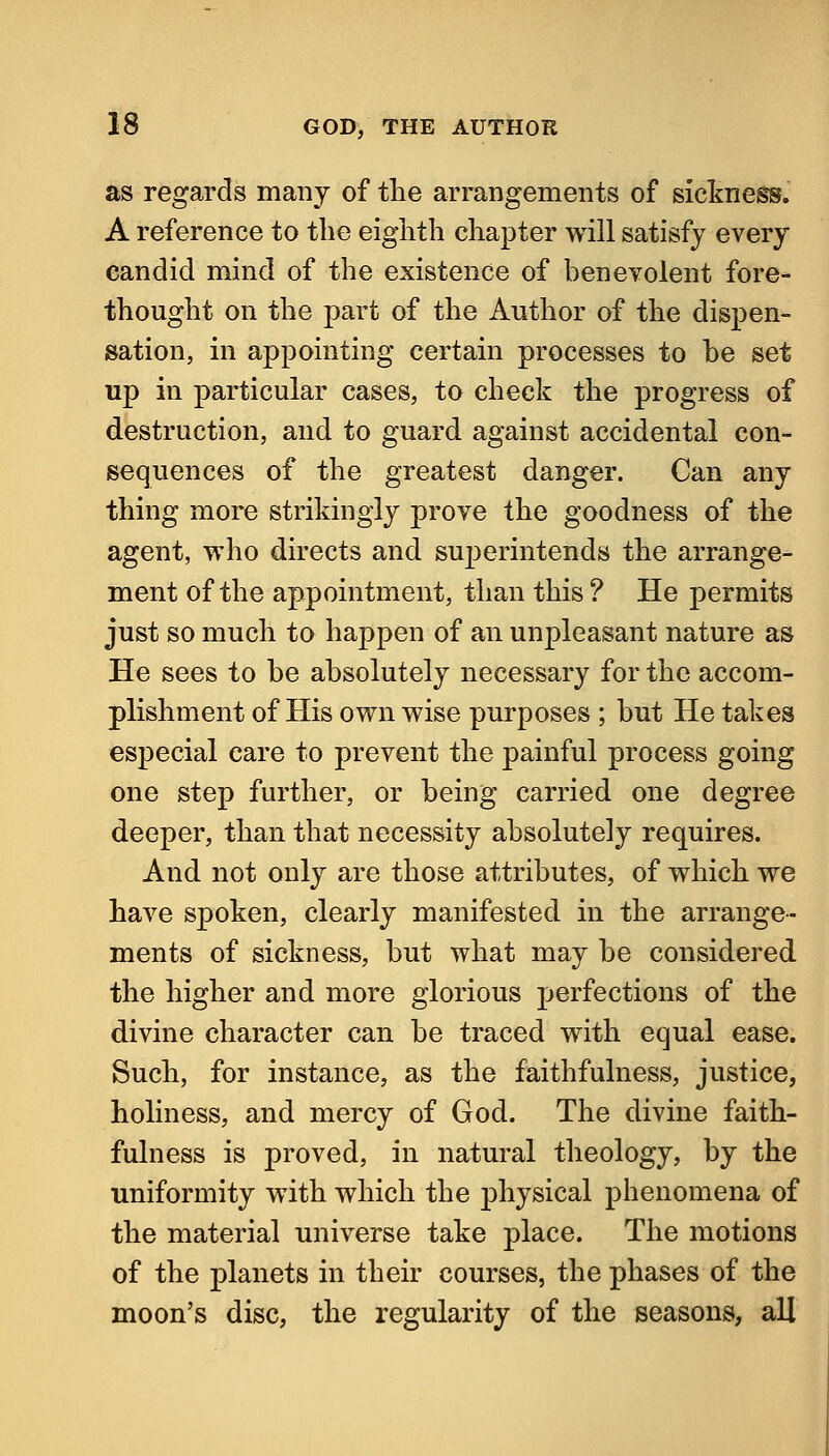 as regards many of the arrangements of sictness. A reference to the eighth chapter will satisfy every candid mind of the existence of benevolent fore- thought on the part of the Author of the dispen- sation, in appointing certain processes to be set up in particular cases, to check the progress of destruction, and to guard against accidental con- sequences of the greatest danger. Can any thing more strikingly prove the goodness of the agent, who directs and superintends the arrange- ment of the appointment, than this ? He permits just so much to happen of an unpleasant nature as He sees to be absolutely necessary for the accom- plishment of His own wise purposes ; but He takes especial care to prevent the painful process going one step further, or being carried one degree deeper, than that necessity absolutely requires. And not only are those attributes, of which we have spoken, clearly manifested in the arrange- ments of sickness, but what may be considered the higher and more glorious perfections of the divine character can be traced with equal ease. Such, for instance, as the faithfulness, justice, holiness, and mercy of God. The divine faith- fulness is proved, in natural theology, by the uniformity with which the physical phenomena of the material universe take place. The motions of the planets in their courses, the phases of the moon's disc, the regularity of the seasons, all