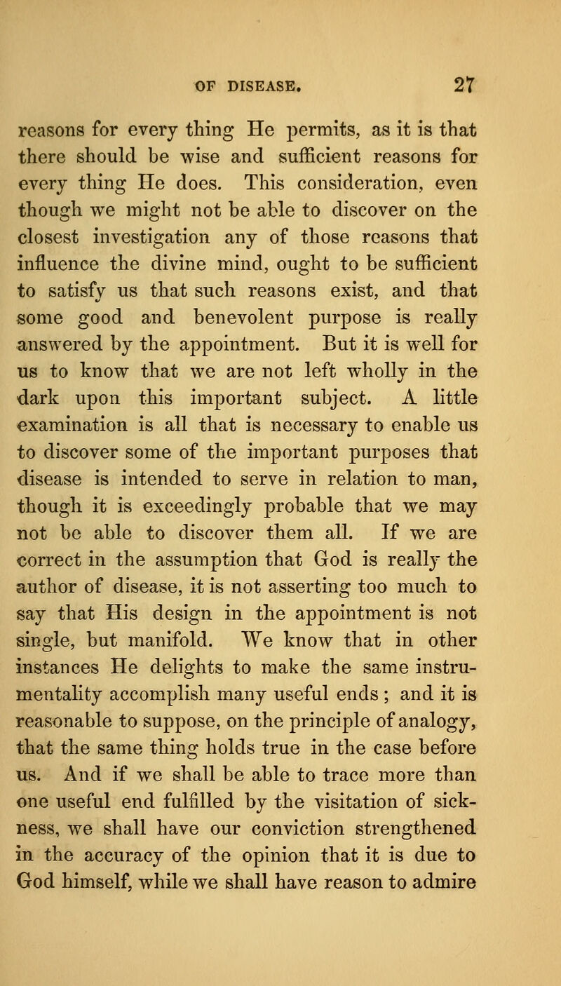 reasons for every thing He permits, as it is that there should be wise and sufficient reasons for every thing He does. This consideration, even though we might not be able to discover on the closest investigation any of those reasons that influence the divine mind, ought to be sufficient to satisfy us that such reasons exist, and that some good and benevolent purpose is really a,nswered by the appointment. But it is well for us to know that we are not left wholly in the dark upon this important subject. A little examination is all that is necessary to enable us to discover some of the important purposes that disease is intended to serve in relation to man, though it is exceedingly probable that we may not be able to discover them all. If we are correct in the assumption that God is really the author of disease, it is not asserting too much to say that His design in the appointment is not single, but manifold. We know that in other instances He delights to make the same instru- mentality accomplish many useful ends ; and it is reasonable to suppose, on the principle of analogy, that the same thing holds true in the case before us. And if we shall be able to trace more than one useful end fulfilled by the visitation of sick- ness, we shall have our conviction strengthened in the accuracy of the opinion that it is due to God himself, while we shall have reason to admire