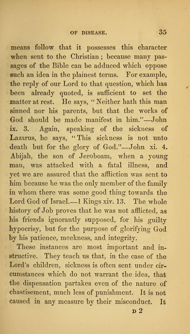 means follow that it possesses this character when sent to the Christian; because many pas- sages of the Bible can be adduced which oppose such an idea in the plainest terms. For example, the replj of our Lord to that question, which has been already quoted, is sufficient to set the matter at rest. He says,  Neither hath this man sinned nor his parents, but that the works of God should be made manifest in him.—John ix. 3. Again, speaking of the sickness of Lazarus, he says,  This sickness is not unto death but for the glory of God.—John xi. 4. Abijah, the son of Jeroboam, when a young man, was attacked with a fatal illness, and yet we are assured that the affliction was sent to him because he was the only member of the family in whom there was some good thing towards the Lord God of Israel.—1 Kings xiv. 13. The whole history of Job proves that he was not afflicted, as his friends ignorantly supposed, for his guilty hypocrisy, but for the purpose of glorifying God by his patience, meekness, and integrity. These instances are most important and in- structive. They teach us that, in the case of the Lord's children, sickness is often sent under cir- cumstances which do not warrant the idea, that the dispensation partakes even of the nature of chastisement, much less of punishment. It is not caused in any measure by their misconduct. It d2