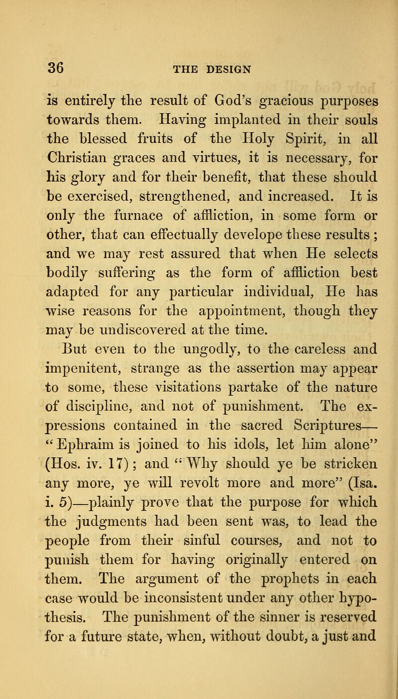 is entirely the result of God's gracious purposes towards them. Having implanted in their souls the blessed fruits of the Holy Spirit, in all Christian graces and virtues, it is necessary, for his glory and for their benefit, that these should be exercised, strengthened, and increased. It is only the furnace of affliction, in some form or other, that can effectually develope these results ; and we may rest assured that when He selects bodily suffering as the form of affliction best adapted for any particular individual. He has wise reasons for the appointment, though they may be undiscovered at the time. But even to the ungodly, to the careless and impenitent, strange as the assertion may appear to some, these visitations partake of the nature of discipline, and not of punishment. The ex- pressions contained in the sacred Scriptures—  Ephraim is joined to his idols, let him alone (Hos. iv. 17); and ''Why should ye be stricken any more, ye will revolt more and more (Isa. i. 5)—plainly prove that the purpose for which the judgments had been sent was, to lead the people from theu' sinful courses, and not to punish them for having originally entered on them. The argument of the prophets in each case would be inconsistent under any other hypo- thesis. The punishment of the sinner is reserved for a future state, when, without doubt, a just and