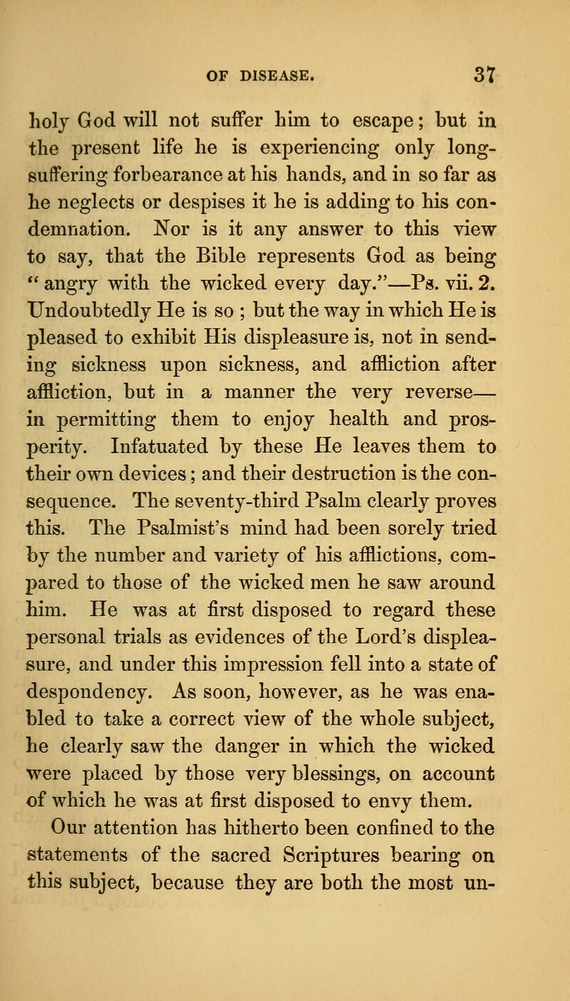 holj God will not suffer him to escape; but in the present life he is experiencing only long- suffering forbearance at his hands, and in so far as he neglects or despises it he is adding to his con- demnation. Nor is it any answer to this view to say, that the Bible represents God as being  angry with the wicked every day.—Ps. vii. 2. Undoubtedly He is so ; but the way in which He is pleased to exhibit His displeasure is, not in send- ing sickness upon sickness, and affliction after affliction, but in a manner the very reverse— in permitting them to enjoy health and pros- perity. Infatuated by these He leaves them to their own devices; and their destruction is the con- sequence. The seventy-third Psalm clearly proves this. The Psalmist's mind had been sorely tried by the number and variety of his afflictions, com- pared to those of the wicked men he saw around him. He was at first disposed to regard these personal trials as evidences of the Lord's displea- sure, and under this impression fell into a state of despondency. As soon, however, as he was ena- bled to take a correct view of the whole subject, he clearly saw the danger in which the wicked were placed by those very blessings, on account of which he was at first disposed to envy them. Our attention has hitherto been confined to the statements of the sacred Scriptures bearing on this subject, because they are both the most un-