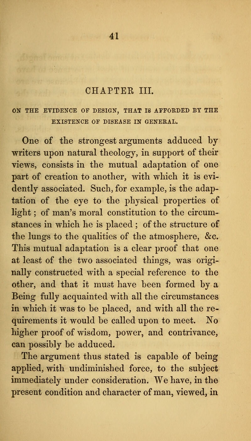 CHAPTER III. ON THE EVIDENCE OF DESIGN, THAT IS APFORDED BY THE EXISTENCE OF DISEASE IN GENERAL. One of the strongest arguments adduced by- writers upon natural theology, in support of their views, consists in the mutual adaptation of one part of creation to another, with which it is evi- dently associated. Such, for example, is the adap- tation of the eye to the physical properties of light; of man's moral constitution to the circum- stances in which he is placed ; of the structure of the lungs to the qualities of the atmosphere, &c. This mutual adaptation is a clear proof that one at least of the two associated things, was origi- nally constructed with a special reference to the other, and that it must have been formed by a Being fully acquainted with all the circumstances in which it was to be placed, and with all the re- quirements it would be called upon to meet. JN© higher proof of wisdom, power, and contrivance, can possibly be adduced. The argument thus stated is capable of being applied, with undiminished force, to the subject immediately under consideration. We have, in the present condition and character of man, viewed, in