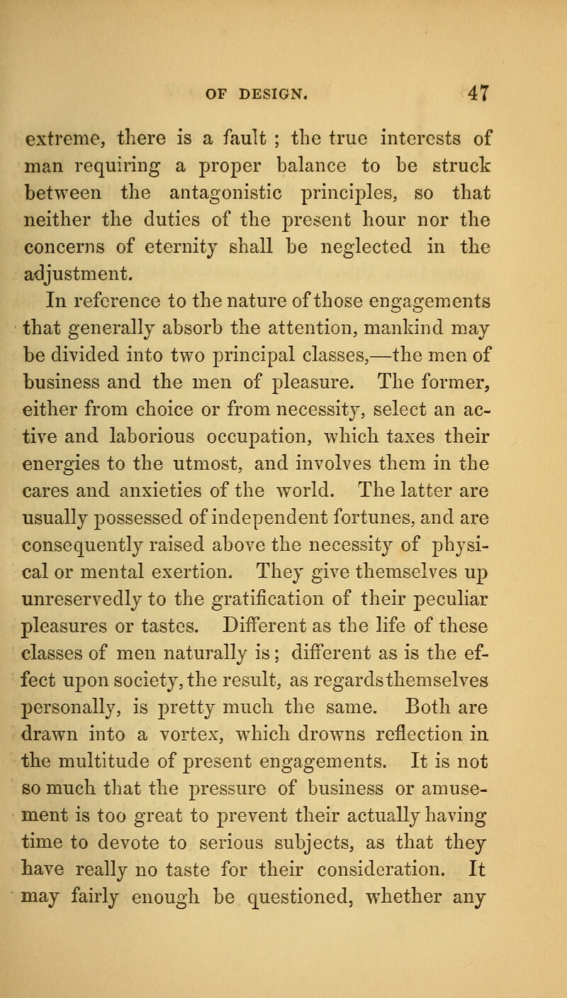 extreme, there is a fault ; the true interests of man requiring a proper balance to be struck between the antagonistic principles, so that neither the duties of the present hour nor the concerns of eternity shall be neglected in the adjustment. In reference to the nature of those engagements that generally absorb the attention, mankind m.ay be divided into two principal classes,—the men of business and the men of pleasure. The former, either from choice or from necessity, select an ac- tive and laborious occupation, which taxes their energies to the utmost, and involves them in the cares and anxieties of the world. The latter are usually possessed of independent fortunes, and are consequently raised above the necessity of physi- cal or mental exertion. They give themselves up unreservedly to the gratification of their peculiar pleasures or tastes. Different as the life of these classes of men naturally is; different as is the ef- fect upon society, the result, as regards themselves personally, is pretty much the same. Both are drawn into a vortex, which drowns reflection in the multitude of present engagements. It is not so much that the pressure of business or amuse- ment is too great to prevent their actually having time to devote to serious subjects, as that they have really no taste for their consideration. It may fairly enough be questioned, whether any