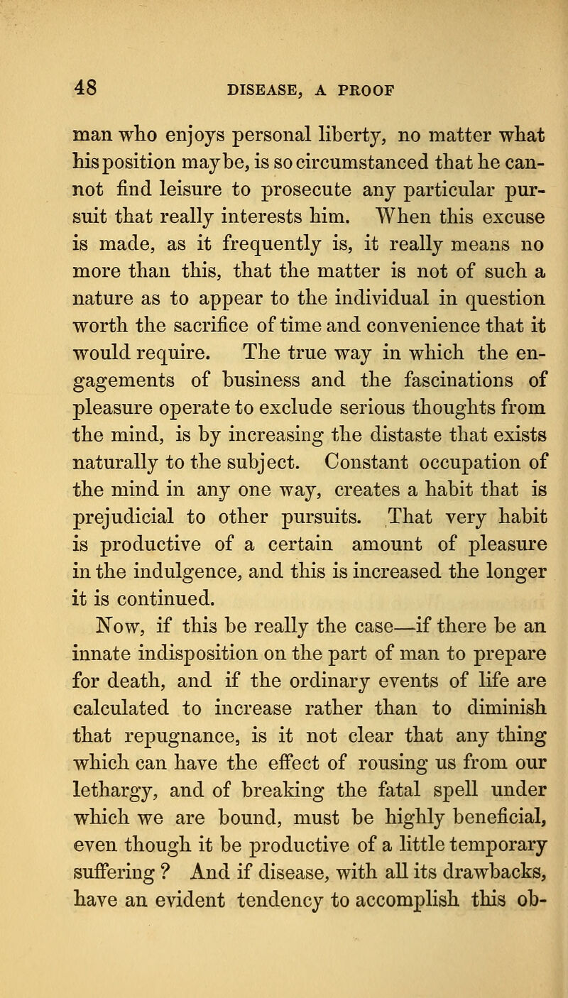 man wlio enjoys personal liberty, no matter what Ms position maybe, is so circumstanced that be can- not find leisure to prosecute any particular pur- suit tbat really interests bim. Wben tbis excuse is made, as it frequently is, it really means no more tban tbis, tbat tbe matter is not of sucb a nature as to appear to tbe individual in question wortb tbe sacrifice of time and convenience tbat it would require. Tbe true way in wbicb tbe en- gagements of business and tbe fascinations of pleasure operate to exclude serious tbougbts from tbe mind, is by increasing tbe distaste tbat exists naturally to tbe subject. Constant occupation of tbe mind in any one way, creates a babit tbat is prejudicial to otber pursuits. Tbat very babit is productive of a certain amount of pleasure in tbe indulgence, and tbis is increased tbe longer it is continued. Now, if tbis be really tbe case—if tbere be an innate indisposition on tbe part of man to prepare for deatb, and if tbe ordinary events of life are calculated to increase ratber tban to diminish tbat repugnance, is it not clear tbat any thing wbicb can have tbe effect of rousing us from our lethargy, and of breaking the fatal spell under wbicb we are bound, must be highly beneficial, even though it be productive of a little temporary suffering ? And if disease, with aU its drawbacks, have an evident tendency to accomplish this oh-