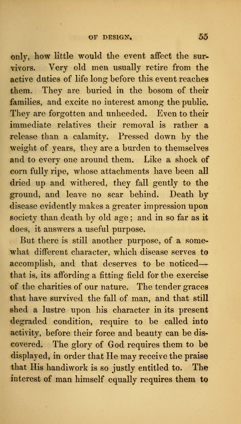 only, how little would the event affect the sur- vivors. Very old men usually retire from the active duties of life long before this event reaches them. They are buried in the bosom of their families, and excite no interest among the public. They are forgotten and unheeded. Even to their immediate relatives their removal is rather a release than a calamity. Pressed down by the weiglit of years, they are a burden to themselves and to every one around them. Like a shock of corn fully ripe, whose attachments have been all dried up and w^ithered, they fall gently to the ground, and leave no scar behind. Death by disease evidently makes a greater impression upon society than death by old age ; and in so far as it does, it answers a useful purpose. But there is still another purpose, of a some- what different character, which disease serves to accomplish, and that deserves to be noticed-— that is, its affording a fitting field for the exercise of the charities of our nature. The tender graces that have survived the fall of man, and that still shed a lustre upon his character in its present degraded condition, require to be called into activity, before their force and beauty can be dis- covered. The glory of God requires them to be displayed, in order that He may receive the praise that His handiwork is so justly entitled to. The interest of man himself equally requires them to