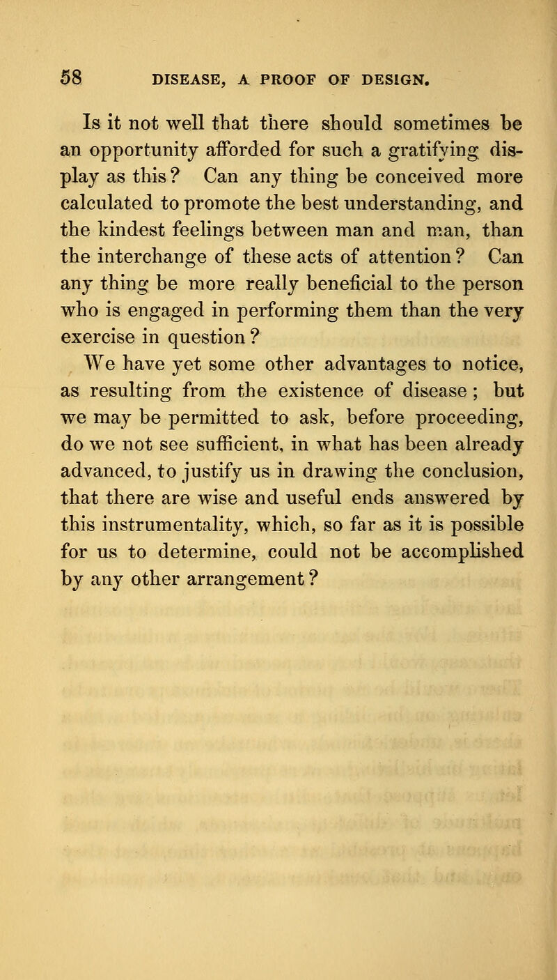 Is it not well that there should sometimes be an opportunity afforded for such a gratifying dis- play as this ? Can any thing be conceived more calculated to promote the best understanding, and the kindest feelings between man and man, than the interchange of these acts of attention ? Can any thing be more really beneficial to the person who is engaged in performing them than the very exercise in question ? We have yet some other advantages to notice, as resulting from the existence of disease; but we may be permitted to ask, before proceeding, do we not see sufficient, in what has been already advanced, to justify us in drawing the conclusion, that there are wise and useful ends answered by this instrumentality, which, so far as it is possible for us to determine, could not be accomplished by any other arrangement ?