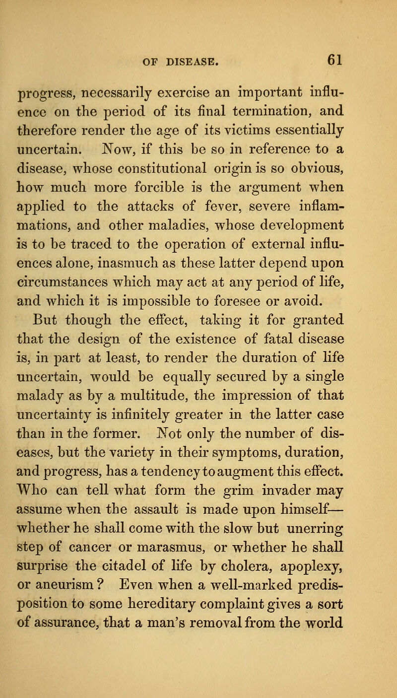 progress, necessarily exercise an important influ- ence on the period of its final termination, and therefore render the age of its victims essentially uncertain. Now, if this be so in reference to a disease, whose constitutional origin is so obvious, how much more forcible is the argument when applied to the attacks of fever, severe inflam- mations, and other maladies, whose development is to be traced to the operation of external influ- ences alone, inasmuch as these latter depend upon circumstances which may act at any period of life, and which it is impossible to foresee or avoid. But though the eflect, taking it for granted that the design of the existence of fatal disease is, in part at least, to render the duration of life uncertain, would be equally secured by a single malady as by a multitude, the impression of that uncertainty is infinitely greater in the latter case than in the former. 'Not only the number of dis- eases, but the variety in their symptoms, duration, and progress, has a tendency to augment this eflect. Who can tell what form the grim invader may assume when the assault is made upon himself— whether he shall come with the slow but unerring step of cancer or marasmus, or whether he shall surprise the citadel of life by cholera, apoplexy, or aneurism ? Even when a well-marked predis- position to some hereditary complaint gives a sort of assurance, that a man's removal from the world