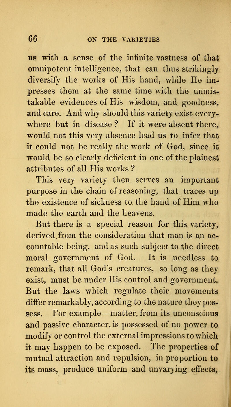 US with a sense of the infinite vastness of that omnipotent intelhgence, that can thus strikingly diversify the works of His hand, while He im- presses them at the same time with the unmis- takable evidences of His wisdom, and goodness, and care. And why should this variety exist every- where but in disease ? If it were absent there, would not this very absence lead us to infer that it could not be really the work of God, since it would be so clearly deficient in one of the plainest attributes of all His works ? This ve^y variety then serves an important purpose in the chain of reasoning, that traces up the existence of sickness to the hand of Him who made the earth and the heavens. But there is a special reason for this variety, derived.from the consideration that man is an ac- countable being, and as such subject to the direct moral government of God. It is needless to remark, that all God's creatures, so long as they exist, must be under His control and government. But the laws which regulate their movements dififer remarkably, according to the nature they pos- sess. For example—matter, from its unconscious and passive character, is possessed of no power to modify or control the external impressions to which it may happen to be exj^osed. The properties of mutual attraction and repulsion, in proportion to its mass, produce uniform and unvarying effects,