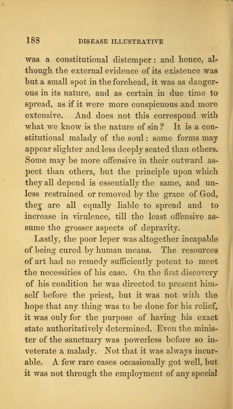 was a constitutional distemper: and hence, al- though the external evidence of its existence was but a small spot in the forehead, it was as danger- ous in its nature, and as certain in due time to spread, as if it were more conspicuous and more extensive. And does not this correspond with what we know is the nature of sin ? It is a con- stitutional malady of the soul: some forms may- appear slighter and less deeply seated than others. Some may be more offensive in their outward as- pect than others, but the principle upon which they all depend is essentially the same, and un- less restrained or removed by the grace of God, the^ are all equally liable to spread and to increase in virulence, till the least offensive as- sume the grosser aspects of depravity. Lastly, the poor leper was altogether incapable of being cured by human means. The resources of art had no remedy sufficiently potent to meet the necessities of his case. On the first discovery of his condition he was directed to present him- self before the priest, but it was not with the hope that any thing was to be done for his relief, it was only for the purpose of having his exact state authoritatively determined. Even the minis- ter of the sanctuary was powerless before so in- veterate a malady. Not that it was always incur- able. A few rare cases occasionally got well, but it was not through the employment of any special