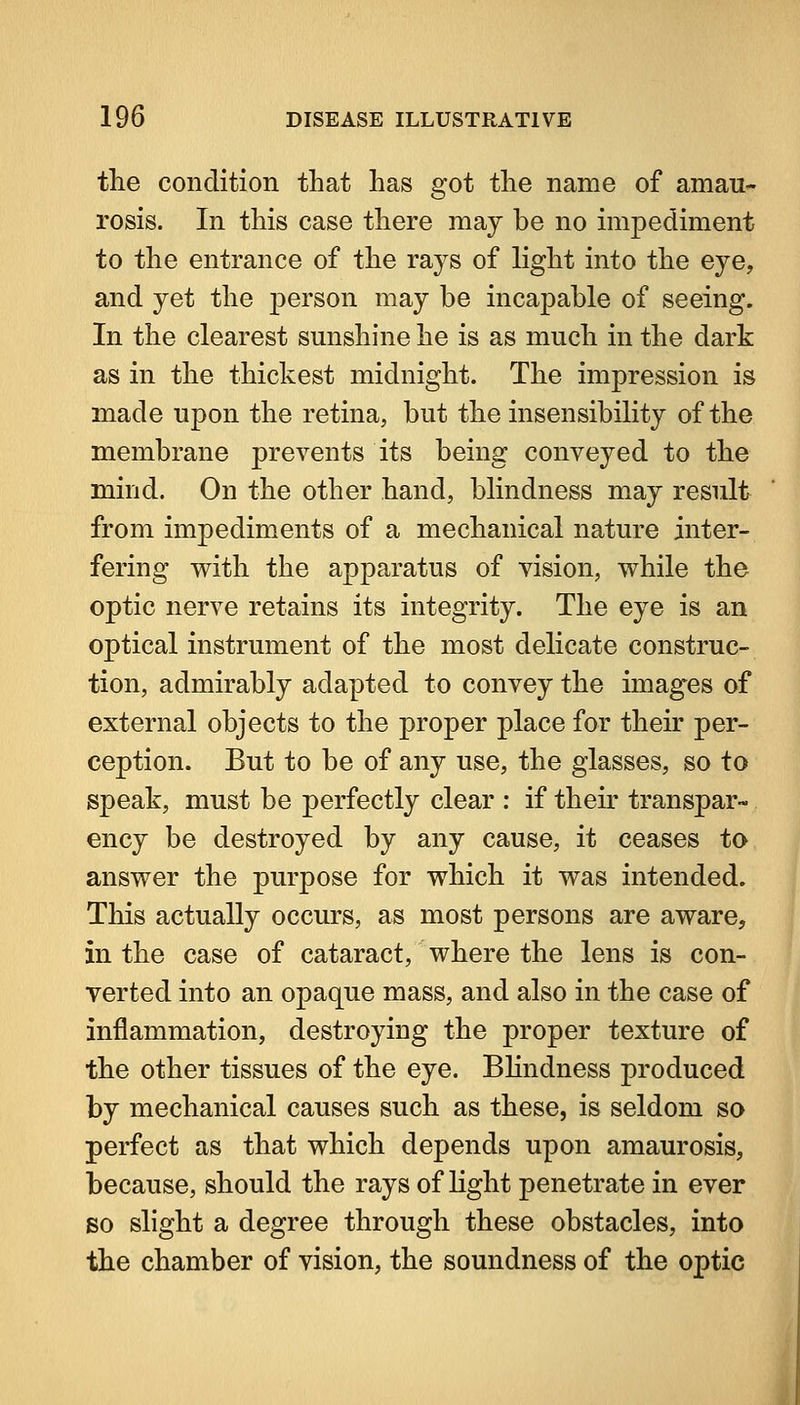 the condition that has got the name of amau- rosis. In this case there may be no impediment to the entrance of the rays of light into the eye, and yet the person may be incapable of seeing. In the clearest smishine he is as much in the dark as in the thickest midnight. The impression is made upon the retina, but the insensibility of the membrane prevents its being conveyed to the mind. On the other hand, blindness may result from impediments of a mechanical nature inter- fering w^ith the apparatus of vision, while the optic nerve retains its integrity. The eye is an optical instrument of the most delicate construc- tion, admirably adapted to convey the images of external objects to the proper place for their per- ception. But to be of any use, the glasses, so to speak, must be perfectly clear : if their transpar- ency be destroyed by any cause, it ceases to ansv^er the purpose for which it was intended. This actually occurs, as most persons are aware, in the case of cataract, where the lens is con- verted into an opaque mass, and also in the case of inflammation, destroying the proper texture of the other tissues of the eye. Bhndness produced by mechanical causes such as these, is seldom so perfect as that which depends upon amaurosis, because, should the rays of light penetrate in ever so slight a degree through these obstacles, into the chamber of vision, the soundness of the optic