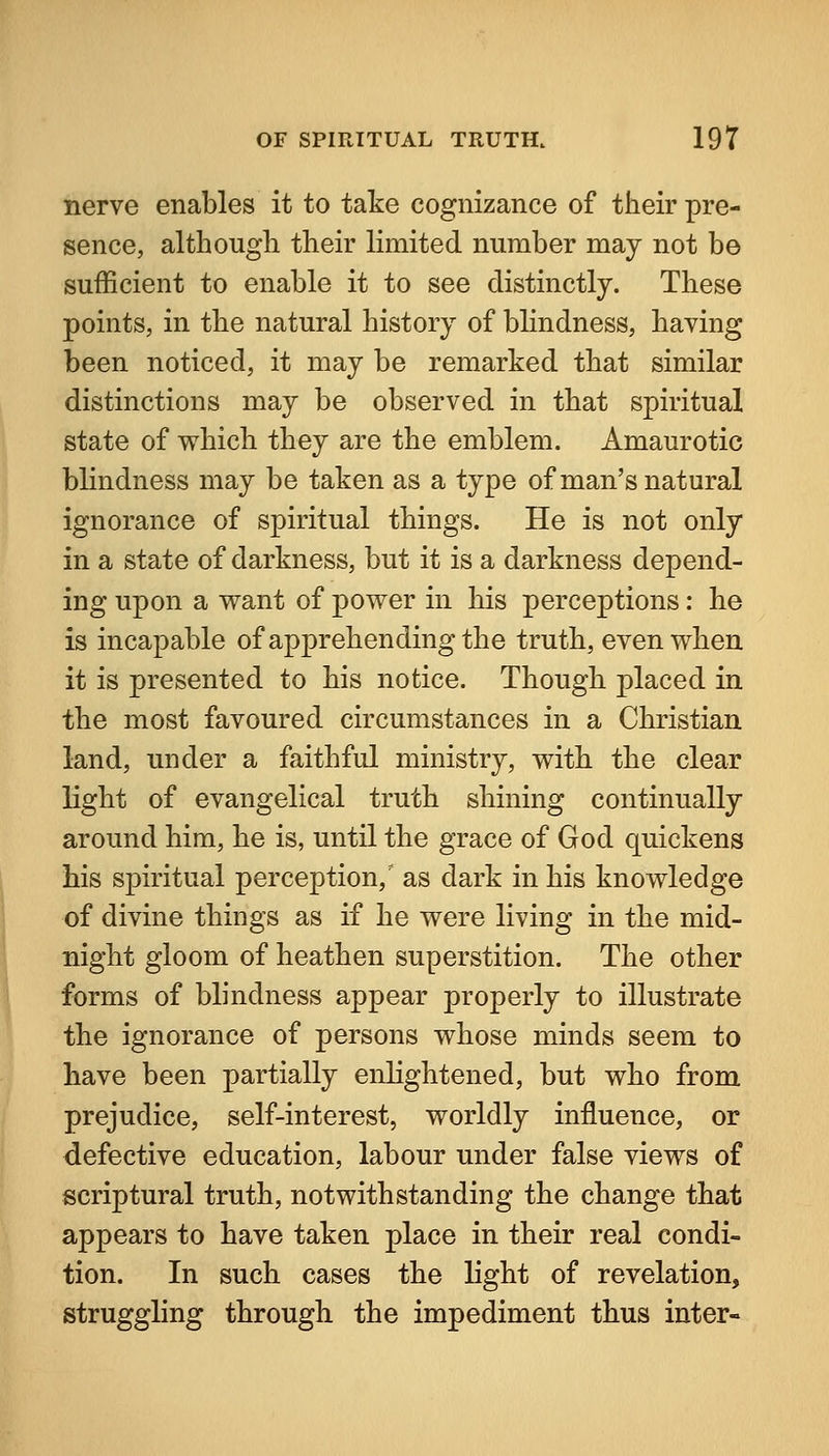 nerve enables it to take cognizance of their pre- sence, although their limited number may not be sufficient to enable it to see distinctly. These points, in the natural history of blindness, having been noticed, it may be remarked that similar distinctions may be observed in that spiritual state of which they are the emblem. Amaurotic blindness may be taken as a type of man's natural ignorance of spiritual things. He is not only in a state of darkness, but it is a darkness depend- ing upon a want of power in his perceptions: he is incapable of apprehending the truth, even when it is presented to his notice. Though placed in the most favoured circumstances in a Christian land, under a faithful ministry, with the clear light of evangelical truth shining continually around him, he is, until the grace of God quickens bis spiritual perception,' as dark in his knowledge of divine things as if he were living in the mid- night gloom of heathen superstition. The other forms of blindness appear properly to illustrate the ignorance of persons whose minds seem to have been partially enlightened, but who from prejudice, self-interest, worldly influence, or defective education, labour under false views of scriptural truth, notwithstanding the change that appears to have taken place in their real condi- tion. In such cases the light of revelation, struggling through the impediment thus inter-