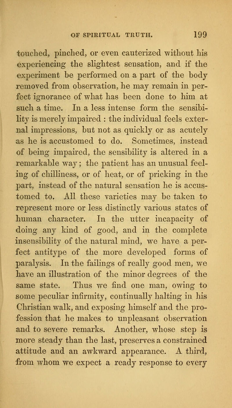 touclied, pinched, or even cauterized without his experiencing the slightest sensation, and if the exj)eriment be performed on a part of the body removed from observation, he may remain in per- fect ignorance of what has been done to him at such a time. In a less intense form the sensibi- lity is merely impaired : the individual feels exter- nal impressions, but not as quickly or as acutely as he is accustomed to do. Sometimes, instead of being impaired, the sensibility is altered in a remarkable way; the patient has an unusual feel- ing of chilliness, or of heat, or of pricking in the part, instead of the natural sensation he is accus- tomed to. All these varieties may be taken to represent more or less distinctly various states of human character. In the utter incapacity of doing any kind of good, and in the comjDlete insensibility of the natural mind, we have a per- fect antitype of the more developed forms of paralysis. In the failings of really good men, we have an illustration of the minor degrees of the same state. Thus we find one man, owing to some peculiar infirmity, continually halting in his Christian walk, and exposing himself and the pro- fession that he makes to unpleasant observation and to severe remarks. Another, whose step is more steady than the last, preserves a constrained attitude and an awkward appearance. A third, from whom we expect a ready response to every