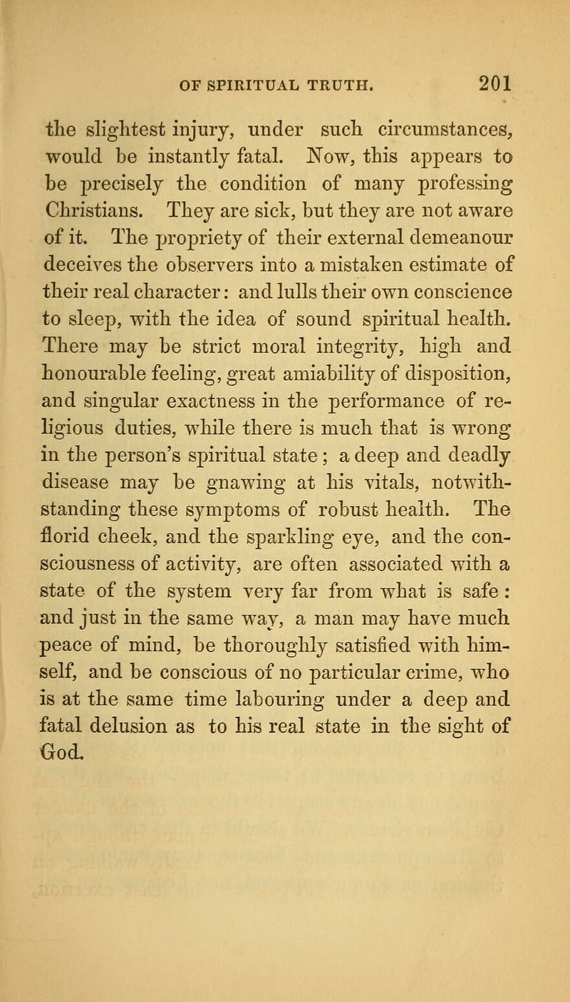 the slightest injury, under such circumstances, would be instantly fatal. Now, this appears to be precisely the condition of many professing Christians. They are sick, but they are not aware of it. The propriety of their external demeanour deceives the observers into a mistaken estimate of their real character: and lulls their own conscience to sleep, with the idea of sound spiritual health. There may be strict moral integrity, high and honourable feeling, great amiability of disposition, and singular exactness in the performance of re- ligious duties, while there is much that is wrong in the person's spiritual state; a deep and deadly disease may be gnawing at his vitals, notwith- standing these symptoms of robust health. The florid cheek, and the sparkling eye, and the con- sciousness of activity, are often associated with a state of the system very far from what is safe : and just in the same way, a man may have much peace of mind, be thoroughly satisfied with him- self, and be conscious of no particular crime, who is at the same time labouring under a deep and fatal delusion as to his real state in the sight of God.