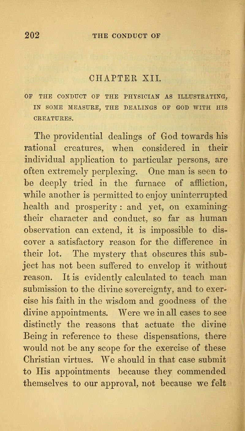 CHAPTER XII. OP THE CONDUCT OF THE PHYSICIAN AS ILLUSTRATING?^ IN SOME MEASURE, THE DEALINGS OE GOD WITH HIS CREATURES. The providential dealings of God towards liis rational creatures, when considered in their individual application to particular persons, are often extremely perplexing. One man is seen to be deeply tried in tlie furnace of affliction, while another is permitted to enjoy uninterrupted health and prosperity : and yet, on examining their character and conduct, so far as human observation can extend, it is impossible to dis- cover a satisfactory reason for the difference in their lot. The mystery that obscures this sub- ject has not been suffered to envelop it without reason. It is evidently calculated to teach man submission to the divine sovereignty, and to exer- cise his faith in the wisdom and goodness of the divine appointments. Were we in all cases to see distinctly the reasons that actuate the divine Being in reference to these dispensations, there would not be any scope for the exercise of these Christian virtues. We should in that case submit to His appointments because they commended themselves to our approval, not because we felt