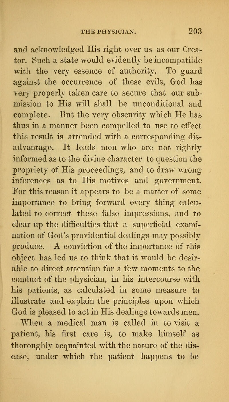 and acknowledged His right over us as our Crea- tor. Such a state would evidently be incompatible with the very essence of authority. To guard against the occurrence of these evils, God has very properly taken care to secure that our sub- mission to His will shall be unconditional and complete. But the very obscurity which He has thus in a manner been compelled to use to effect this result is attended with a corresponding dis- advantage. It leads men who are not rightly informed as to the divine character to question the propriety of His proceedings, and to draw wrong inferences as to His motives and government. For this reason it appears to be a matter of some importance to bring forward every thing calcu- lated to correct these false impressions, and to clear up the difficulties that a superficial exami- nation of God's providential dealings may possibly produce. A conviction of the importance of this object has led us to think that it would be desir- able to direct attention for a few moments to the conduct of the physician, in his intercourse with his patients, as calculated in some measure to illustrate and exj)lain the principles upon which God is pleased to act in His dealings towards men. When a medical man is called in to visit a patient, his first care is, to make himself as thoroughly acquainted with the nature of the dis- ease, under which the patient happens to be