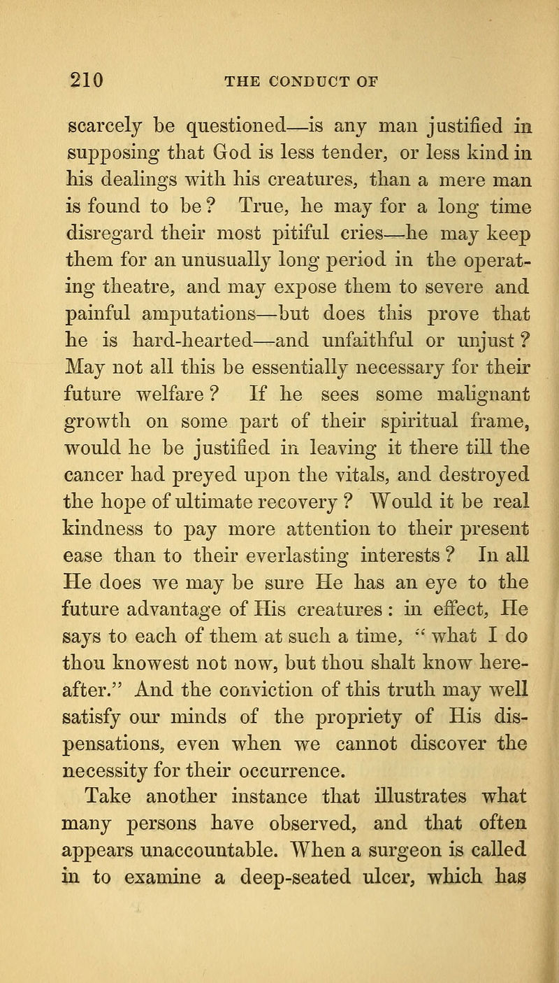 scarcely be questioned—is any man justified in supposing that God is less tender, or less kind in his dealings with his creatures, than a mere man is found to be ? True, he may for a long time disregard their most pitiful cries—he may keep them for an unusually long period in the operat- ing theatre, and may expose them to severe and painful amputations—but does this prove that he is hard-hearted—and unfaithful or unjust ? May not all this be essentially necessary for their future welfare ? If he sees some malignant growth on some part of their spiritual frame, would he be justified in leaving it there till the cancer had preyed upon the vitals, and destroyed the hope of ultimate recovery ? Would it be real kindness to pay more attention to their present ease than to their everlasting interests ? In all He does we may be sure He has an eye to the future advantage of His creatures: in effect, He says to each of them at such a time, •'' what I do thou knowest not now, but thou shalt know here- after. And the conviction of this truth may well satisfy our minds of the propriety of His dis- pensations, even when we cannot discover the necessity for their occurrence. Take another instance that illustrates what many persons have observed, and that often appears unaccountable. When a surgeon is called in to examine a deep-seated ulcei*, which has