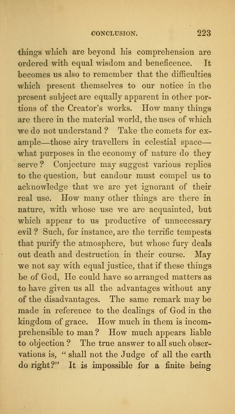 things wliicli are bejoncl his comprehension are ordered with equal wisdom and beneficence. It becomes us also to remember that the difficulties which present themselves to our notice in the present subject are equally apparent in other por- tions of the Creator's works. How many things are there in the material world, the uses of which we do not understand ? Take the comets for ex- ample—those airy travellers in celestial space— what purposes in the economy of nature do they serve ? Conjecture may suggest various replies to the question, but candour must compel us to acknowledge that we are yet ignorant of their real use. How many other things are there in nature, with whose use we are acquainted, but which appear to us productive of unnecessary evil ? Such, for instance, are the terrific tempests that purify the atmosphere, but whose fury deals out death and destruction in their course. May we not say with equal justice, that if these things be of God, He could have so arranged matters as to have given us all the advantages without any of the disadvantages. The same remark may be made in reference to the dealings of God in the kingdom of grace. How much in them is incom- prehensible to man ? How much appears liable to objection ? The true answer to all such obser- vations is,  shall not the Judge of all the earth do right? It is impossible for a finite being