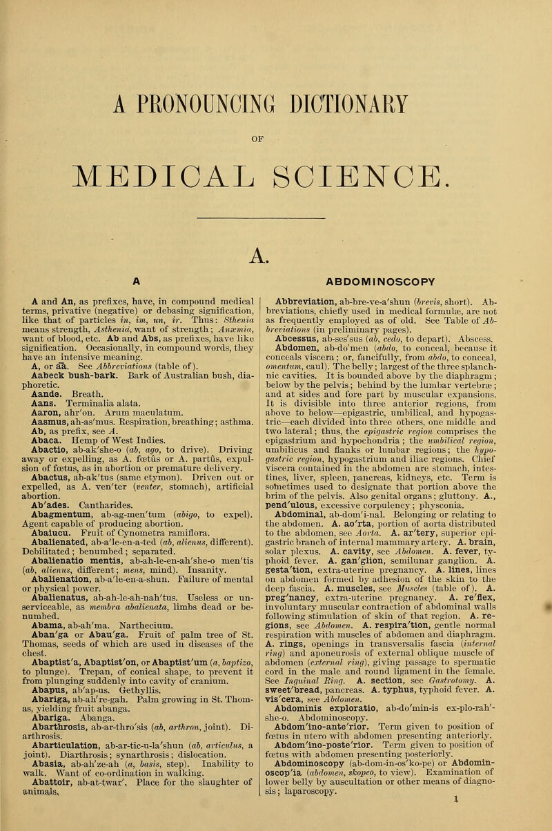 A PRONOUNCING DICTIONARY MEDICAL SCIENCE A. ABDOMINOSCOPY A and An, as prefixes, have, in compound medical terms, privative (negative) or debasing signification, like that of particles in, im, un, ir. Thus: Sthenia means strength, Asthenia, want of strength; Ansemia, want of blood, etc. Ab and Abs, as prefixes, have like signification. Occasionally, in compound words, they have an intensive meaning. A, or aa. See Abbreviations (table of). Aabeck bush-bark. Bark of Australian bush, dia- phoretic. Aande. Breath. Aans. Terminalia alata. Aaron, ahr'on. Arum maculatum. Aasmus, ah-as'mus. Bespiration, breathing; asthma. Ab, as prefix, see A. Abaca. Hemp of West Indies. Abactio, ab-ak'she-o (ab, ago, to drive). Driving away or expelling, as A. foetus or A. partus, expul- sion of fcetus, as in abortion or premature delivery. Abactus, ab-ak'tus (same etymon). Driven out or expelled, as A. venyter [venter, stomach), artificial abortion. Ab'ades. Cantharides. Abagmentum, ab-ag-men'tum (abigo, to expel). Agent capable of producing abortion. Abaiucu. Fruit of Cynometra ramiflora. Abalienated, ab-a'le-en-a-ted (ab, alienus, different). Debilitated; benumbed; separated. Abalienatio mentis, ab-ah-le-en-ah'she-o nien'tis (ab, alienus, different; mens, mind). Insanity. Abalienation, ab-a'le-en-a-shun. Failure of mental or physical power. Abalienatus, ab-ah-le-ah-nah'tus. Useless or un- serviceable, as membra abalienata, limbs dead or be- numbed. Abama, ab-ah'ma. Narthecium. Aban'ga or Abau'ga. Fruit of palm tree of St. Thomas, seeds of which are used in diseases of the chest. Abaptist'a, Abaptist'on, or Abaptist'um (a, baptizo, to plunge). Trepan, of conical shape, to prevent it from plunging suddenly into cavity of cranium. Abapus, ab'ap-us. Gethyllis. Abariga, ab-ah're-gah. Palm growing in St. Thom- as, yielding fruit abanga. Abariga. Abanga. Abarthrosis, ab-ar-thro'sis (ab, arthron, joint). Di- arthrosis. Abarticulation, ab-ar-tic-u-la'shun (ab, articulus, a joint). Diarthrosis; synarthrosis; dislocation. Abasia, ab-ah'ze-ah (a, basis, step). Inability to walk. Want of co-ordination in walking. Abattoir, ab-at-twar'. Place for the slaughter of animals. Abbreviation, ab-bre-ve-a'shun (brevis, short). Ab- breviations, chiefly used in medical formula?, are not as frequently employed as of old. See Table of Ab- breviations (in preliminary pages). Abcessus, ab-ses'sus (ab, cedo, to depart). Abscess. Abdomen, ab-do'men (abdo, to conceal, because it conceals viscera; or, fancifully, from abdo, to conceal, omentum, caul). The belly; largest of the three splanch- nic cavities. It is bounded above by the diaphragm; below by the pelvis; behind by the lumbar vertebrae; and at sides and fore part by muscular expansions. It is divisible into three anterior regions, from above to below—epigastric, umbilical, and hypogas- tric—each divided into three others, one middle and two lateral; thus, the epigastric region comprises the epigastrium and hypochondria ; the umbilical region, umbilicus and flanks or lumbar regions; the hypo- gastric region, hypogastrium and iliac regions. Chief viscera contained in the abdomen are stomach, intes- tines, liver, spleen, pancreas, kidneys, etc. Term is sometimes used to designate that portion above the brim of the pelvis. Also genital organs; gluttony. A., pend'ulous, excessive corpulency; physconia. Abdominal, ab-dom'i-nal. Belonging or relating to the abdomen. A. ao'rta, portion of aorta distributed to the abdomen, see Aorta. A. ar'tery, superior epi- gastric branch of internal mammary artery. A. brain, solar plexus. A. cavity, see Abdomen. A. fever, ty- phoid fever. A. gan'glion, semilunar ganglion. A. gesta'tion, extra-uterine pregnancy. A. lines, lines on abdomen formed by adhesion of the skin to the deep fascia. A. muscles, see Muscles (table of). A. preg'nancy, extra-uterine pregnancy. A. re'flex, involuntary muscular contraction of abdominal walls following stimulation of skin of that region. A. re- gions, see Abdomen. A. respira'tion, gentle normal respiration with muscles of abdomen and diaphragm. A. rings, openings in transversalis fascia (internal ring) and aponeurosis of external oblique muscle of abdomen (external ring), giving passage to spermatic cord in the male and round ligament in the female. See Inguinal Ring. A. section, see Gastrotomy. A. sweet'bread, pancreas. A. typhus, typhoid fever. A. vis'cera, see Abdomen. Abdominis exploratio, ab-do'min-is ex-plo-rah'- she-o. Abdominoscopy. Abdom'ino-ante'rior. Term given to position of fcetus in utero with abdomen presenting anteriorly. Abdom'ino-poste'rior. Term given to position of foetus with abdomen presenting posteriorly. Abdominoscopy (ab-dom-in-os'ko-pe) or Abdomin- oscop'ia (abdomen, slcopeo, to view). Examination of lower belly by auscultation or other means of diagno- sis; laparoscopy.